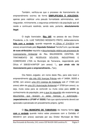 Também, verificou-se que o processo de licenciamento do 
empreendimento ocorreu de forma SIMPLIFICADA E AGILIZADA, 
apenas para viabilizar uma pseudo formalidade administrativa, sem 
resguardar, minimamente, a segurança ambiental e da população que ali 
reside e continuará residindo, sendo este, portanto, absolutamente 
ilegal. 
O órgão licenciador, Réu IAP, na pessoa de seu Diretor 
Presidente, o Sr. LUIZ TARCÍSIO MOSSATO PINTO, deliberadamente 
falta com a verdade, quando responde ao Ofício nº 214/2014 (em 
anexo) encaminhado pelo Deputado Estadual TercílioTurini, que no uso 
de suas atribuições requisita a documentação relativa aos processos de 
Licenciamento Ambiental do Réu BALDISSERA CENTRAL DE 
TRATAMENTO DE RESÍDUOS SÓLIDOS, INDUSTRIAIS E 
COMERCIAIS LTDA no Município de Tamarana, respondendo pelo 
Ofício nº 509/2014/IAP/GP (em anexo) “... que ainda não há 
licenciamento para o empreendimento...”(sic). 
Ora Nobre Julgador, em nome deste Réu, para este local e 
empreendimento são três (03) licenças Prévias sob nº 34084, 35205 e 
34780, (em anexo) uma (01) Licença de Instalação sob nº 17305 (em 
anexo) além de uma (01) Autorização Ambiental nº 37591(em anexo), ou 
seja, muita coisa para se confundir ou muita coisa para omitir do 
conhecimento da população, pois o que foi requerido são exatamente os 
documentos que levaram a estas licenças e autorização... 
(especialmente a LP/IAP nº 35205) Fato que oportunamente deverá ser 
apreciado e penalizado em procedimento próprio. (grifei) 
O Réu MUNICIPIO DE TAMARANA da mesma forma falta 
com a verdade quando instrui estes processos com a Certidão nº 
003/2013 (em anexo) assinada por seu Diretor Municipal de Meio 
Rua Fernando de Noronha, 243, centro CEP 86.020-300 Londrina Pr. Página 9 
 