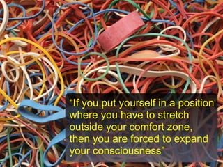 “If you put yourself in a position
where you have to stretch
outside your comfort zone,
then you are forced to expand
your consciousness”
 