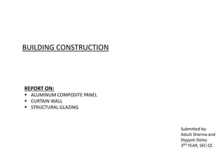 1
BUILDING CONSTRUCTION
REPORT ON:
 ALUMINUM COMPOSITE PANEL
 CURTAIN WALL
 STRUCTURAL GLAZING
Submitted by:
Aduiti Sharma and
Dipjyoti Doley
3RD YEAR, SEC-CC
 