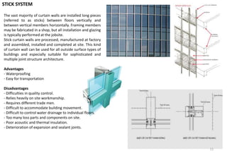 The vast majority of curtain walls are installed long pieces
(referred to as sticks) between floors vertically and
between vertical members horizontally. Framing members
may be fabricated in a shop, but all installation and glazing
is typically performed at the jobsite.
Stick curtain walls are processed, manufactured at factory
and assembled, installed and completed at site. This kind
of curtain wall can be used for all outside surface types of
buildings and especially suitable for sophisticated and
multiple joint structure architecture.
Advantages
- Waterproofing
- Easy for transportation
Disadvantages
- Difficulties in quality control.
- Relies heavily on site workmanship.
- Requires different trade men.
- Difficult to accommodate building movement.
- Difficult to control water drainage to individual floors.
- Too many loss parts and components on site.
- Poor acoustic and thermal insulation.
- Deterioration of expansion and sealant joints.
STICK SYSTEM
11
 