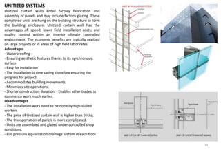 UNITIZED SYSTEMS
Unitized curtain walls entail factory fabrication and
assembly of panels and may include factory glazing. These
completed units are hung on the building structure to form
the building enclosure. Unitized curtain wall has the
advantages of: speed; lower field installation costs; and
quality control within an interior climate controlled
environment. The economic benefits are typically realized
on large projects or in areas of high field labor rates.
Advantages
- Waterproofing
- Ensuring aesthetic features thanks to its synchronous
surface
- Easy for installation
- The installation is time saving therefore ensuring the
progress for projects .
- Accommodates building movements.
- Minimizes site operations.
- Shorter construction duration. - Enables other trades to
commence work much earlier.
Disadvantages
- The installation work need to be done by high-skilled
workers
- The price of Unitized curtain wall is higher than Sticks.
- The transportation of panels is more complicated.
- Units are assembled and glazed under controlled shop
conditions.
- Full pressure equalization drainage system at each floor.
12
 