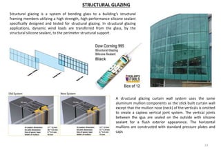 13
STRUCTURAL GLAZING
A structural glazing curtain wall system uses the same
aluminum mullion components as the stick built curtain wall
except that the mullion nose (neck) of the verticals is omitted
to create a capless vertical joint system. The vertical joints
between the igus are sealed on the outside with silicone
sealant for a flush exterior appearance. The horizontal
mullions are constructed with standard pressure plates and
caps
Structural glazing is a system of bonding glass to a building’s structural
framing members utilizing a high strength, high performance silicone sealant
specifically designed and tested for structural glazing. In structural glazing
applications, dynamic wind loads are transferred from the glass, by the
structural silicone sealant, to the perimeter structural support.
 