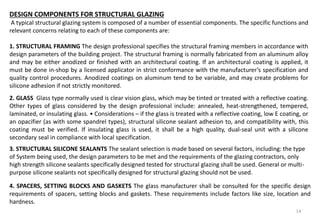 14
DESIGN COMPONENTS FOR STRUCTURAL GLAZING
A typical structural glazing system is composed of a number of essential components. The specific functions and
relevant concerns relating to each of these components are:
1. STRUCTURAL FRAMING The design professional specifies the structural framing members in accordance with
design parameters of the building project. The structural framing is normally fabricated from an aluminum alloy
and may be either anodized or finished with an architectural coating. If an architectural coating is applied, it
must be done in-shop by a licensed applicator in strict conformance with the manufacturer’s specification and
quality control procedures. Anodized coatings on aluminum tend to be variable, and may create problems for
silicone adhesion if not strictly monitored.
2. GLASS Glass type normally used is clear vision glass, which may be tinted or treated with a reflective coating.
Other types of glass considered by the design professional include: annealed, heat-strengthened, tempered,
laminated, or insulating glass. • Considerations – if the glass is treated with a reflective coating, low E coating, or
an opacifier (as with some spandrel types), structural silicone sealant adhesion to, and compatibility with, this
coating must be verified. If insulating glass is used, it shall be a high quality, dual-seal unit with a silicone
secondary seal in compliance with local specification.
3. STRUCTURAL SILICONE SEALANTS The sealant selection is made based on several factors, including: the type
of System being used, the design parameters to be met and the requirements of the glazing contractors, only
high strength silicone sealants specifically designed tested for structural glazing shall be used. General or multi-
purpose silicone sealants not specifically designed for structural glazing should not be used.
4. SPACERS, SETTING BLOCKS AND GASKETS The glass manufacturer shall be consulted for the specific design
requirements of spacers, setting blocks and gaskets. These requirements include factors like size, location and
hardness.
 