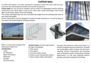 A curtain wall system is an outer covering of a building in which the outer walls are non-
structural, but merely keep the weather out and the occupants in.
Curtain walls are non structural members and are made of a lightweight material reducing
construction costs. When glass is used as the curtain wall, a great advantage is that natural
light can penetrate deeper within the building.
The curtain wall façade does not carry any dead load weight from the building other than its
own dead load weight.
Curtain wall systems must be designed to handle all loads imposed on it as well as keep air
and water from penetrating the building envelope.
CURTAIN WALL
When a curtain wall is designed the
following are taken into
consideration,
Loads
Air Infiltration
Water Penetration
Deflection
Strength
Thermal criteria
Common types of curtain wall systems
for high-rise buildings
1. Stick system
2. Unit system
3. Unit and mullion system
4. Column-cover and spandrel system
5. Various types of glass wall system
The glass and aluminum curtain wall system is a
marvel of engineering and architecture. A totally
non combustible system of glass and aluminum
requiring minimal maintenance and providing
years of aesthetic quality and building envelope
performance. It is the most advanced exterior
window wall system available for buildings.
8
 