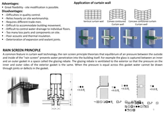 Advantages:
 Great flexibility - site modification is possible.
Disadvantages:
 - Difficulties in quality control.
 - Relies heavily on site workmanship.
 - Requires different trade men.
 - Difficult to accommodate building movement.
 - Difficult to control water drainage to individual floors.
 - Too many loss parts and components on site.
 - Poor acoustic and thermal insulation.
 - Deterioration of expansion and sealant joints.
Vertical curtain wall Convex contoured Concave contoured curtain
Curtain wall Curtain wall
Application of curtain wall
RAIN SCREEN PRINCIPLE
A common feature in curtain wall technology, the rain screen principle theorizes that equilibrium of air pressure between the outside
and inside of the "rain screen" prevents water penetration into the building itself. For example the glass is captured between an inner
and an outer gasket in a space called the glazing rebate. The glazing rebate is ventilated to the exterior so that the pressure on the
inner and outer sides of the exterior gasket is the same. When the pressure is equal across this gasket water cannot be drawn
through joints or defects in the gasket.
Example of a drip
Out
side
In
side
Out
side
In
side
Example of a
capillary
trap 9
 