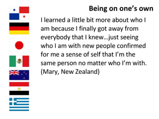 Being on one’s own I learned a little bit more about who I am because I finally got away from everybody that I knew…just seeing who I am with new people confirmed for me a sense of self that I’m the same person no matter who I’m with.  (Mary, New Zealand)  
