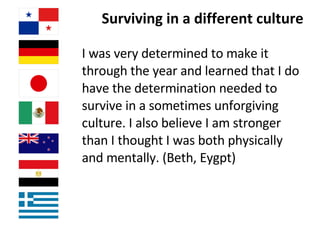 Surviving in a different culture I was very determined to make it through the year and learned that I do have the determination needed to survive in a sometimes unforgiving culture. I also believe I am stronger than I thought I was both physically and mentally. (Beth, Eygpt) 