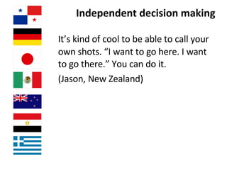 Independent decision making It’s kind of cool to be able to call your own shots. “I want to go here. I want to go there.” You can do it.  (Jason, New Zealand) 