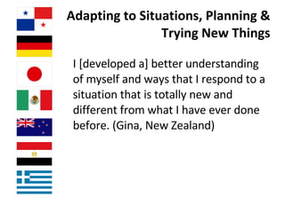   Adapting to Situations, Planning & Trying New Things I [developed a] better understanding of myself and ways that I respond to a situation that is totally new and different from what I have ever done before. (Gina, New Zealand)  