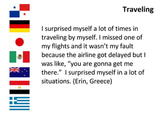 Traveling I surprised myself a lot of times in traveling by myself. I missed one of my flights and it wasn’t my fault because the airline got delayed but I was like, “you are gonna get me there.”  I surprised myself in a lot of situations. (Erin, Greece) 