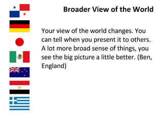 Broader View of the World Your view of the world changes. You can tell when you present it to others. A lot more broad sense of things, you see the big picture a little better. (Ben, England) 