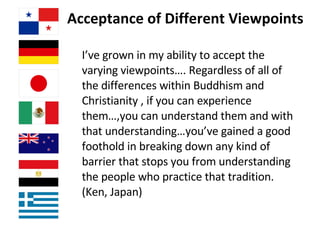 Acceptance of Different Viewpoints I’ve grown in my ability to accept the varying viewpoints…. Regardless of all of the differences within Buddhism and Christianity , if you can experience them…,you can understand them and with that understanding…you’ve gained a good foothold in breaking down any kind of barrier that stops you from understanding the people who practice that tradition.  (Ken, Japan) 
