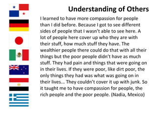 Understanding of Others I learned to have more compassion for people than I did before. Because I got to see different sides of people that I wasn’t able to see here. A lot of people here cover up who they are with their stuff, how much stuff they have. The wealthier people there could do that with all their things but the poor people didn’t have as much stuff. They had pain and things that were going on in their lives. If they were poor, like dirt poor, the only things they had was what was going on in their lives... They couldn’t cover it up with junk. So it taught me to have compassion for people, the rich people and the poor people. (Nadia, Mexico) 