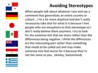 Avoiding Stereotypes When people talk about whatever race and say a comment that generalizes an entire country or culture …I’m a lot more skeptical and don’t really necessarily take that for what it is because I met people who are exceptions to that stereotype so I don’t really believe them anymore. I try to look for the common link that we share rather than the differences being negative. I think the differences are the interesting part rather than something that needs to be called out and may make someone else feel worse for it because they’re not the same as you.  (Ashley, Switzerland) 