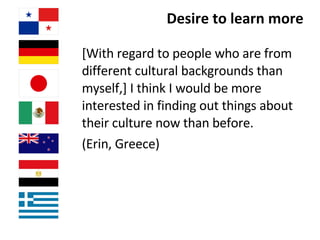 Desire to learn more [With regard to people who are from different cultural backgrounds than myself,] I think I would be more interested in finding out things about their culture now than before.  (Erin, Greece)  