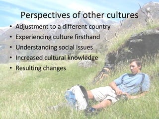 Perspectives of other cultures Adjustment to a different country Experiencing culture firsthand Understanding social issues Increased cultural knowledge Resulting changes 