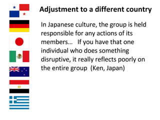 Adjustment to a different country In Japanese culture, the group is held responsible for any actions of its members…  If you have that one individual who does something disruptive, it really reflects poorly on the entire group  (Ken, Japan) 
