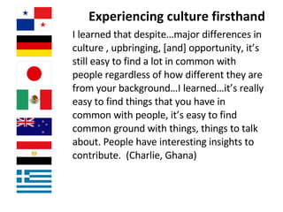 Experiencing culture firsthand  I learned that despite…major differences in culture , upbringing, [and] opportunity, it’s still easy to find a lot in common with people regardless of how different they are from your background…I learned…it’s really easy to find things that you have in common with people, it’s easy to find common ground with things, things to talk about. People have interesting insights to contribute.  (Charlie, Ghana) 