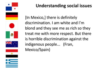 Understanding social issues  [In Mexico,] there is definitely discrimination. I am white and I’m blond and they see me as rich so they treat me with more respect. But there is horrible discrimination against the indigenous people...  (Fran, Mexico/Spain)   