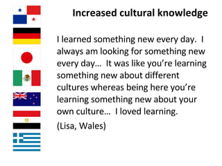 Increased cultural knowledge  I learned something new every day.  I always am looking for something new every day…  It was like you’re learning something new about different cultures whereas being here you’re learning something new about your own culture…  I loved learning.  (Lisa, Wales) 