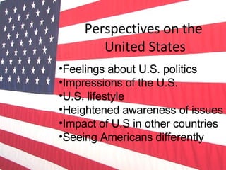 Perspectives on the  United States Feelings about U.S. politics Impressions of the U.S. U.S. lifestyle Heightened awareness of issues Impact of U.S in other countries Seeing Americans differently 