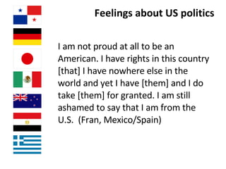 Feelings about US politics I am not proud at all to be an American. I have rights in this country [that] I have nowhere else in the world and yet I have [them] and I do take [them] for granted. I am still ashamed to say that I am from the U.S.  (Fran, Mexico/Spain) 