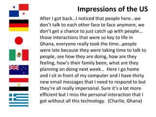 Impressions of the US After I got back…I noticed that people here…we don’t talk to each other face to face anymore, we don’t get a chance to just catch up with people…those interactions that were so key to life in Ghana, everyone really took the time…people were late because they were taking time to talk to people, see how they are doing, how are they feeling, how’s their family been, what are they planning on doing next week…  Here I go home and I sit in front of my computer and I have thirty new email messages that I need to respond to but they’re all really impersonal. Sure it’s a lot more efficient but I miss the personal interaction that I got without all this technology.  (Charlie, Ghana)   