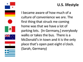 U.S. lifestyle I became aware of how much of a culture of convenience we are. The first thing that struck me coming home was that we have a lot of parking lots.  [In Germany,] everybody walks or takes the bus.  There is a McDonald’s in town and it is the only place that’s open past eight o’clock. (Sarah, Germany)   