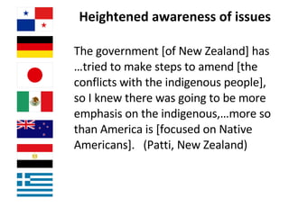 Heightened awareness of issues  The government [of New Zealand] has …tried to make steps to amend [the conflicts with the indigenous people], so I knew there was going to be more emphasis on the indigenous,…more so than America is [focused on Native Americans].  (Patti, New Zealand)   