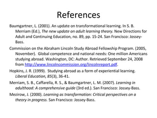 References Baumgartner, L. (2001). An update on transformational learning. In S. B. Merriam (Ed.),  The new update on adult learning theory.  New Directions for Adult and Continuing Education, no. 89, pp. 15-24. San Francisco: Jossey-Bass. Commission on the Abraham Lincoln Study Abroad Fellowship Program. (2005, November).  Global competence and national needs: One million Americans studying abroad. Washington, DC: Author. Retrieved September 24, 2008 from  http://www.lincolncommission.org/lincolnreport.pdf .  Hopkins, J. R. (1999).  Studying abroad as a form of experiential learning.  Liberal Education, 85 (3), 36-41. Merriam, S. B., Caffarella, R. S., & Baumgartner, L. M. (2007).  Learning in adulthood: A comprehensive guide  (3rd ed.). San Francisco: Jossey-Bass.  Mezirow, J. (2000).  Learning as transformation: Critical perspectives on a theory in progress.  San Francisco: Jossey-Bass. 