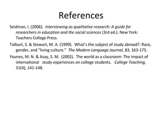 References Seidman, I. (2006).  Interviewing as qualitative research: A guide for researchers in education and the social sciences  (3rd ed.). New York:  Teachers College Press. Talburt, S. & Stewart, M. A. (1999).  What’s the subject of study abroad?: Race, gender, and "living culture.”  The Modern Language Journal, 83,  163-175. Younes, M. N. & Asay, S. M.  (2002).  The world as a classroom: The impact of international study experiences on college students.  College Teaching, 51 (4) ,  141-148. 