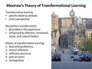 Mezirow’s Theory of Transformational Learning Transformative learning specific belief or attitude entire perspective Perspective transformation grounded in life experience influenced by affective, emotional,  social, and cultural factors  Phases of transformative learning:  1.  disorienting dilemma  2.  critical reflection  3. reflective discourse 4. plan of action 5.  reintegration  