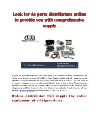 Look for Ac parts distributors online
to provide you with comprehensive
supply
AC parts are important components of a whole bunch of AC equipment systems. Without them your
existing air-conditioners systems will find life difficult. You can predict what will happen to your AC
equipment during the course of a day as it could go on the blink owing to faults. AC units take a beating
when one of its components or more becomes defunct by burns or wear and tear. Though adequate
measures have been taken by the manufacturers to withstand high electric surges sometime higher
voltages can override the defense mechanism and fuse circuits and parts. At such times you will need
the help of AC parts distributors who keep all types and brands of AC parts.
Online distributor will supply the entire
equipment of refrigeration :
 