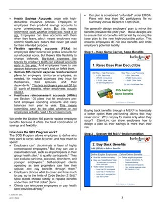    Our plan is considered “unfunded” under ERISA.
   Health Savings Accounts begin with high-                     Plans with less than 100 participants file no
    deductible insurance policies. Employers or                  Summary Annual Report or Form 5500.
    employees then pre-fund savings accounts to
    cover unreimbursed costs. But this means                 We generally design employers’ plan to mirror the
    committing cash whether employees need it or             benefits provided the prior year. These designs are
    not. Employees can take accounts with them               to ensure that no benefits will be lost by moving the
    when they leave, which means employers may               base plan to the new high-deductible policy. This
    commit health-care dollars that never get used           ensures employees do not lose benefits and limits
    for their intended purpose.                              employer’s potential liability.
   Flexible spending accounts (FSAs) let
    employees defer income into pretax accounts for          Step 1 – Keep Same Carrier, Same Benefits
    out-of-pocket costs. But there’s little flexibility to
    change deferrals. Big-ticket expenses like
    braces for children’s teeth can exhaust accounts
    early in the year. And employees have to use                      1. Raise Base Plan Deductible
    account balances by year’s end, or forfeit them.
   Section 105 medical expense reimbursement                         Old Plan – High Premiums                             New Plan – Low Premiums
    plans let employers reimburse employees, as                         –   $ 0 EE Deductible                                  –    $ 0 EE Deductible
                                                                            20% EE coinsurance                                      20% EE Coinsurance
    needed, for medical expenses they incur for                         –
                                                                        –   $ 20 EE Office Visits
                                                                                                                               –
                                                                                                                               –    $ 20 EE Office Visits
    themselves,      their   spouses,      and       their              –   $5 Mil Policy Maximum
    dependents.1 This lets employers pay just $1 for                                                                               $5,000 – HSA Base Plan

    $1 worth of benefits, when employees actually                                                        35% Savings!
    need it.
                                                                                                         Same Benefits
   Healthcare reimbursement accounts (HRAs)
    are Section 105 plans that let employers pre-
    fund employee spending accounts and carry                                                                 (c) 2010, ClaimLinx, LLC. All rights reserved.



    balances from year to year. This means
    committing cash to the plan whether or not
                                                             Buying back benefits through a MERP is financially
    employees actually need it for covered costs.
                                                             a better option than pre-funding claims that may
                                                             never occur. Why not pay for claims only when they
We prefer the Section 105 plan to replace employee
                                                             occur? ClaimLinx can show employers how to
benefits because it offers the best combination of
                                                             design a plan so their savings is more than their
savings and flexibility.
                                                             risk.
How does the SOS Program work?
                                                             Step 2 – Section 105 MERP Implementation
The SOS Program allows employers to define who
they want to cover, what to cover, and how much to
spend:
 Employers can’t discriminate in favor of highly                     2. Buy Back Benefits
   compensated employees.2 But they can use a                     Add §105(b) to deliver benefits
   classification test, such as all participants in their
                                                                  Define Eligible Employees                           Define/Deliver Benefits
   group health plan,” to qualify participants.3 They
                                                                      Must be nondiscriminatory                           Define eligible expenses
   can exclude part-time, seasonal, short-term, and                   May use “classification” test:                         –    Copays, deductibles, Rx
   younger employees.4 Self-employed clients                            –   “all participants in Employer’s                   –    Diagnostic/testing
                                                                            group health plan”                                     Dental/vision/chiropractic
   operating as sole proprietors can hire their                       “Safe harbor” exclusions:
                                                                                                                              –
                                                                                                                              –    “Any eligible expense under
   spouse and pay benefits through them.5                               –   Less than 25 hours/week                                IRC Section 213(d)”
 Employers choose what to cover and how much                           –   Less than 7 months/year
                                                                            Less than 3 years service
   to pay, up to the limits of Code Section 213(d).6
                                                                        –
                                                                        –   Age 25 or under
   Most clients choose simply to replace benefits
   under their old “first dollar” plans.                                                                      (c) 2010, ClaimLinx, LLC. All rights reserved.

 Clients can reimburse employees or pay health
   care providers directly.7
ClaimLinx LLC.
01/11/2010                                                                                                                 3
 