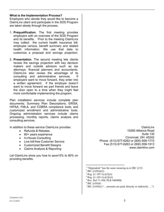 What is the Implementation Process?
Employers who decide they would like to become a
ClaimLinx client and participate in the SOS Program
are taken slowly through the process.

1. Prequalification. The first meeting provides
   employers with an overview of the SOS Program
   and its benefits. Prior to the meeting ClaimLinx
   may collect the current health insurance bill,
   employee census, benefit summary and related
   health information. We use that data to
   customize a proposal and savings projection.

2. Presentation. The second meeting lets clients
   review the savings projection with key decision
   makers and outside advisors such as tax
   attorneys, financial planners and accountants.
   ClaimLinx also review the advantage of its
   consulting and administrative services.       If
   employers want to move forward, they enter into
   a written agreement. If the employer doesn’t
   want to move forward we part friends and leave
   the door open to a time when they might feel
   more comfortable implementing the program.

Plan installation services include complete plan
documents; Summary Plan Descriptions; ERISA,
HIPAA, FMLA, and COBRA compliance tools; and
customized enrollment and administrative tools.
Ongoing administration services include claims
processing, monthly reports, claims analysis and
consulting services.

In addition to these service ClaimLinx provides:                                                 ClaimLinx
         Refunds & Rebates                                                          10260 Alliance Road
         60+ years experience                                                                   Suite 130
         In-House Consulting                                                       Cincinnati, OH 45242
         Live toll-free Customer Service                         Phone (513) 677-6262 or (800) 858-1772
         Customized Benefit Designs                                 Fax (513) 677-6263 or (800) 858-1913
         Claims Analysis & Reporting                                                  www.claimlinx.com

Let ClaimLinx show you how to save10% to 80% on
providing benefits.

                                                      1
                                                        “Dependent” has the same meaning as in IRC §152.
                                                      2
                                                        IRC §105(h)(2)
                                                      3
                                                        Reg. §1.105-1(c)(2)(ii)
                                                      4
                                                        Reg. §1.105-1(c)(2)(iii)
                                                      5
                                                        Rev. Rul 71-588; PLR 9409006
                                                      6
                                                        IRC §105(b)
                                                      7
                                                        IRC §105(b) (“…amounts are paid, directly or indirectly….”)



ClaimLinx LLC.
01/11/2010                                                                              5
 