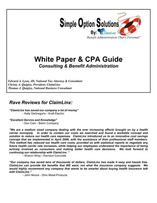 White Paper & CPA Guide
                      Consulting & Benefit Administration


Edward A. Lyon, JD, National Tax Attorney & Consultant
Christy A. Quigley, President, ClaimLinx
Thomas J. Quigley, National Business Consultant



Rave Reviews for ClaimLinx:
“ClaimLinx has saved our company a lot of money”
         - Kelly DeGregorio - Kraft Electric

“Excellent Service and Knowledge”
          - Don Cain - Biehn Company

“We are a medium sized company dealing with the ever increasing affects brought on by a health
carrier monopoly In order to contain our costs we searched and found a workable concept and
solution to reduce our health care expenses. ClaimLinx introduced us to an innovative cost savings
concept that we implemented in April 2006, with the assistance of their professional staff members.
This method has reduced our health care costs, provided us with statistical reports to negotiate any
future health carrier rate increases, while helping our employees understand the importance of being
actively involved as consumers and making better health care decisions. We look forward to
continuing our relationship with ClaimLinx. “
          - Sharon Wray - Harrison Concrete

“Our company has saved tens of thousands of dollars, ClaimLinx has made it easy and hassle free.
ClaimLinx can provide the benefits that WE want, not what the insurance company suggests. We
would highly recommend any company that wants to be smarter about buying health insurance talk
with ClaimLinx.”
          - John Moore - Ohio Metal Products
 