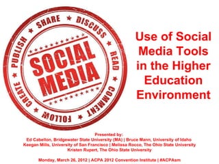Use of Social
                                                       Media Tools
                                                      in the Higher
                                                        Education
                                                      Environment


                                   Presented by:
 Ed Cabellon, Bridgewater State University (MA) | Bruce Mann, University of Idaho
Keegan Mills, University of San Francisco | Melissa Rocco, The Ohio State University
                     Kristen Rupert, The Ohio State University

       Monday, March 26, 2012 | ACPA 2012 Convention Institute | #ACPAsm
 