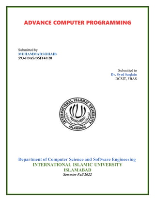 ADVANCE COMPUTER PROGRAMMING
Submitted by
MUHAMMADSOHAIB
593-FBAS/BSIT4/F20
Submitted to
Dr. Syed Saqlain
DCSIT, FBAS
Department of Computer Science and Software Engineering
INTERNATIONAL ISLAMIC UNIVERSITY
ISLAMABAD
Semester Fall 2022
 