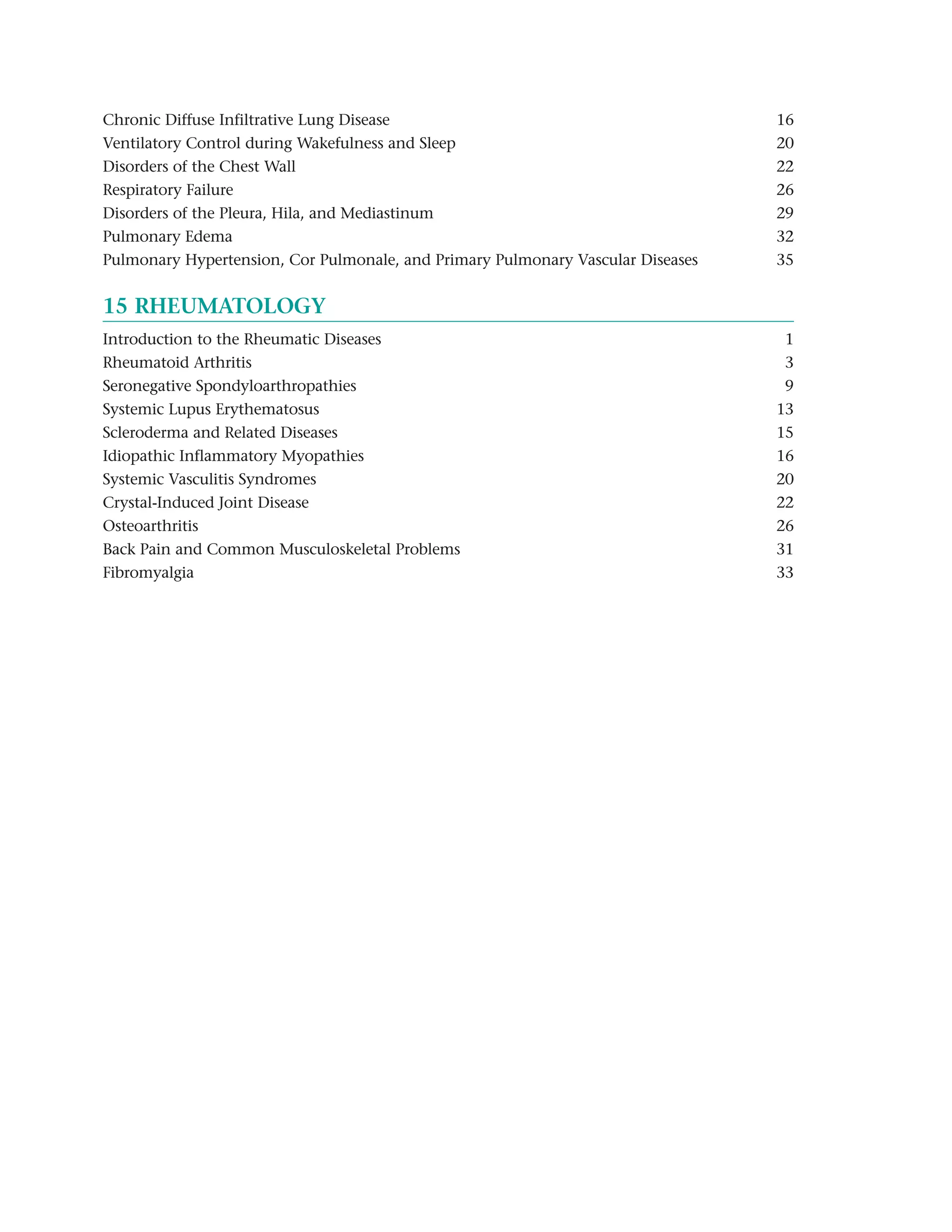 Chronic Diffuse Infiltrative Lung Disease                                        16
Ventilatory Control during Wakefulness and Sleep                                 20
Disorders of the Chest Wall                                                      22
Respiratory Failure                                                              26
Disorders of the Pleura, Hila, and Mediastinum                                   29
Pulmonary Edema                                                                  32
Pulmonary Hypertension, Cor Pulmonale, and Primary Pulmonary Vascular Diseases   35


15 RHEUMATOLOGY
Introduction to the Rheumatic Diseases                                            1
Rheumatoid Arthritis                                                              3
Seronegative Spondyloarthropathies                                                9
Systemic Lupus Erythematosus                                                     13
Scleroderma and Related Diseases                                                 15
Idiopathic Inflammatory Myopathies                                               16
Systemic Vasculitis Syndromes                                                    20
Crystal-Induced Joint Disease                                                    22
Osteoarthritis                                                                   26
Back Pain and Common Musculoskeletal Problems                                    31
Fibromyalgia                                                                     33
 