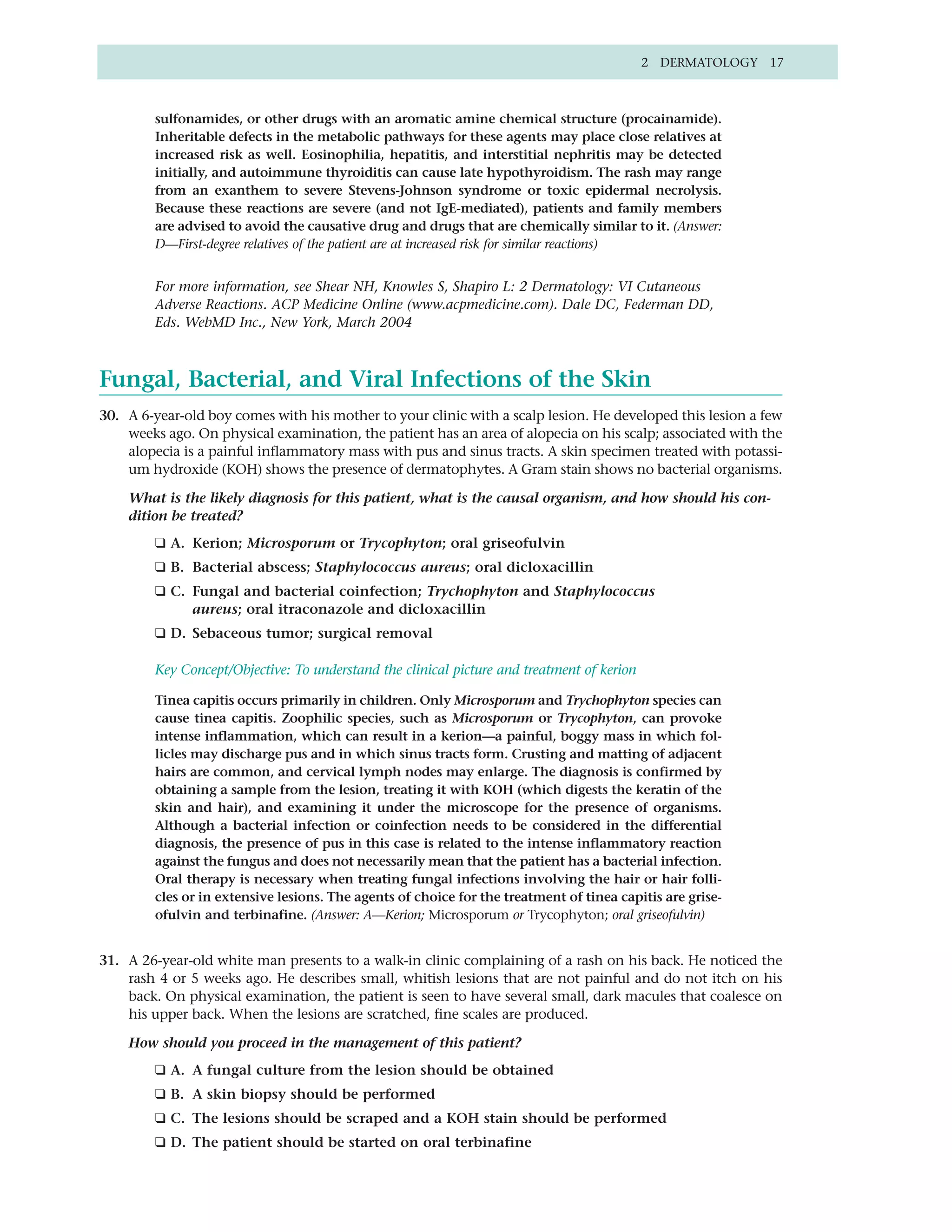2 DERMATOLOGY 17



        sulfonamides, or other drugs with an aromatic amine chemical structure (procainamide).
        Inheritable defects in the metabolic pathways for these agents may place close relatives at
        increased risk as well. Eosinophilia, hepatitis, and interstitial nephritis may be detected
        initially, and autoimmune thyroiditis can cause late hypothyroidism. The rash may range
        from an exanthem to severe Stevens-Johnson syndrome or toxic epidermal necrolysis.
        Because these reactions are severe (and not IgE-mediated), patients and family members
        are advised to avoid the causative drug and drugs that are chemically similar to it. (Answer:
        D—First-degree relatives of the patient are at increased risk for similar reactions)


        For more information, see Shear NH, Knowles S, Shapiro L: 2 Dermatology: VI Cutaneous
        Adverse Reactions. ACP Medicine Online (www.acpmedicine.com). Dale DC, Federman DD,
        Eds. WebMD Inc., New York, March 2004



Fungal, Bacterial, and Viral Infections of the Skin
30. A 6-year-old boy comes with his mother to your clinic with a scalp lesion. He developed this lesion a few
    weeks ago. On physical examination, the patient has an area of alopecia on his scalp; associated with the
    alopecia is a painful inflammatory mass with pus and sinus tracts. A skin specimen treated with potassi-
    um hydroxide (KOH) shows the presence of dermatophytes. A Gram stain shows no bacterial organisms.

    What is the likely diagnosis for this patient, what is the causal organism, and how should his con-
    dition be treated?
        ❑ A. Kerion; Microsporum or Trycophyton; oral griseofulvin
        ❑ B. Bacterial abscess; Staphylococcus aureus; oral dicloxacillin
        ❑ C. Fungal and bacterial coinfection; Trychophyton and Staphylococcus
             aureus; oral itraconazole and dicloxacillin
        ❑ D. Sebaceous tumor; surgical removal

        Key Concept/Objective: To understand the clinical picture and treatment of kerion

        Tinea capitis occurs primarily in children. Only Microsporum and Trychophyton species can
        cause tinea capitis. Zoophilic species, such as Microsporum or Trycophyton, can provoke
        intense inflammation, which can result in a kerion—a painful, boggy mass in which fol-
        licles may discharge pus and in which sinus tracts form. Crusting and matting of adjacent
        hairs are common, and cervical lymph nodes may enlarge. The diagnosis is confirmed by
        obtaining a sample from the lesion, treating it with KOH (which digests the keratin of the
        skin and hair), and examining it under the microscope for the presence of organisms.
        Although a bacterial infection or coinfection needs to be considered in the differential
        diagnosis, the presence of pus in this case is related to the intense inflammatory reaction
        against the fungus and does not necessarily mean that the patient has a bacterial infection.
        Oral therapy is necessary when treating fungal infections involving the hair or hair folli-
        cles or in extensive lesions. The agents of choice for the treatment of tinea capitis are grise-
        ofulvin and terbinafine. (Answer: A—Kerion; Microsporum or Trycophyton; oral griseofulvin)


31. A 26-year-old white man presents to a walk-in clinic complaining of a rash on his back. He noticed the
    rash 4 or 5 weeks ago. He describes small, whitish lesions that are not painful and do not itch on his
    back. On physical examination, the patient is seen to have several small, dark macules that coalesce on
    his upper back. When the lesions are scratched, fine scales are produced.

    How should you proceed in the management of this patient?
        ❑ A. A fungal culture from the lesion should be obtained
        ❑ B. A skin biopsy should be performed
        ❑ C. The lesions should be scraped and a KOH stain should be performed
        ❑ D. The patient should be started on oral terbinafine
 