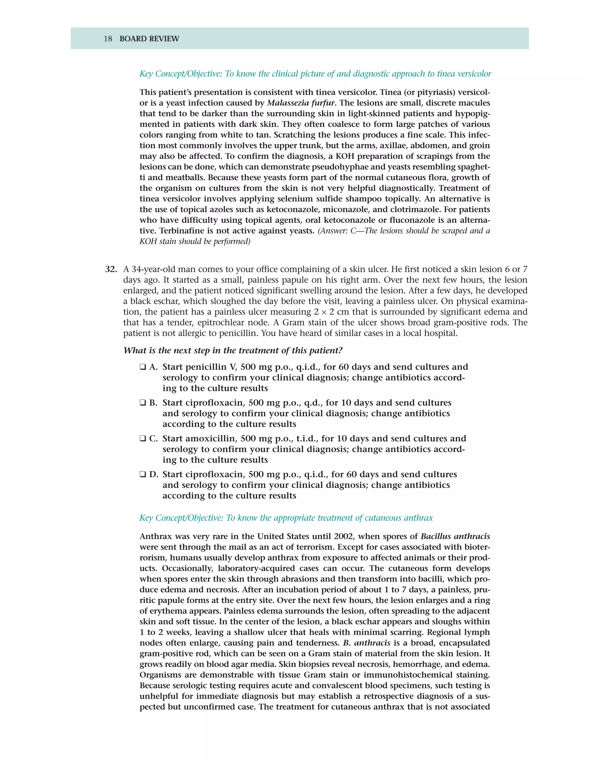 18 BOARD REVIEW



        Key Concept/Objective: To know the clinical picture of and diagnostic approach to tinea versicolor

        This patient’s presentation is consistent with tinea versicolor. Tinea (or pityriasis) versicol-
        or is a yeast infection caused by Malassezia furfur. The lesions are small, discrete macules
        that tend to be darker than the surrounding skin in light-skinned patients and hypopig-
        mented in patients with dark skin. They often coalesce to form large patches of various
        colors ranging from white to tan. Scratching the lesions produces a fine scale. This infec-
        tion most commonly involves the upper trunk, but the arms, axillae, abdomen, and groin
        may also be affected. To confirm the diagnosis, a KOH preparation of scrapings from the
        lesions can be done, which can demonstrate pseudohyphae and yeasts resembling spaghet-
        ti and meatballs. Because these yeasts form part of the normal cutaneous flora, growth of
        the organism on cultures from the skin is not very helpful diagnostically. Treatment of
        tinea versicolor involves applying selenium sulfide shampoo topically. An alternative is
        the use of topical azoles such as ketoconazole, miconazole, and clotrimazole. For patients
        who have difficulty using topical agents, oral ketoconazole or fluconazole is an alterna-
        tive. Terbinafine is not active against yeasts. (Answer: C—The lesions should be scraped and a
        KOH stain should be performed)


32. A 34-year-old man comes to your office complaining of a skin ulcer. He first noticed a skin lesion 6 or 7
    days ago. It started as a small, painless papule on his right arm. Over the next few hours, the lesion
    enlarged, and the patient noticed significant swelling around the lesion. After a few days, he developed
    a black eschar, which sloughed the day before the visit, leaving a painless ulcer. On physical examina-
    tion, the patient has a painless ulcer measuring 2 × 2 cm that is surrounded by significant edema and
    that has a tender, epitrochlear node. A Gram stain of the ulcer shows broad gram-positive rods. The
    patient is not allergic to penicillin. You have heard of similar cases in a local hospital.

    What is the next step in the treatment of this patient?
        ❑ A. Start penicillin V, 500 mg p.o., q.i.d., for 60 days and send cultures and
             serology to confirm your clinical diagnosis; change antibiotics accord-
             ing to the culture results
        ❑ B. Start ciprofloxacin, 500 mg p.o., q.d., for 10 days and send cultures
             and serology to confirm your clinical diagnosis; change antibiotics
             according to the culture results
        ❑ C. Start amoxicillin, 500 mg p.o., t.i.d., for 10 days and send cultures and
             serology to confirm your clinical diagnosis; change antibiotics accord-
             ing to the culture results
        ❑ D. Start ciprofloxacin, 500 mg p.o., q.i.d., for 60 days and send cultures
             and serology to confirm your clinical diagnosis; change antibiotics
             according to the culture results

        Key Concept/Objective: To know the appropriate treatment of cutaneous anthrax

        Anthrax was very rare in the United States until 2002, when spores of Bacillus anthracis
        were sent through the mail as an act of terrorism. Except for cases associated with bioter-
        rorism, humans usually develop anthrax from exposure to affected animals or their prod-
        ucts. Occasionally, laboratory-acquired cases can occur. The cutaneous form develops
        when spores enter the skin through abrasions and then transform into bacilli, which pro-
        duce edema and necrosis. After an incubation period of about 1 to 7 days, a painless, pru-
        ritic papule forms at the entry site. Over the next few hours, the lesion enlarges and a ring
        of erythema appears. Painless edema surrounds the lesion, often spreading to the adjacent
        skin and soft tissue. In the center of the lesion, a black eschar appears and sloughs within
        1 to 2 weeks, leaving a shallow ulcer that heals with minimal scarring. Regional lymph
        nodes often enlarge, causing pain and tenderness. B. anthracis is a broad, encapsulated
        gram-positive rod, which can be seen on a Gram stain of material from the skin lesion. It
        grows readily on blood agar media. Skin biopsies reveal necrosis, hemorrhage, and edema.
        Organisms are demonstrable with tissue Gram stain or immunohistochemical staining.
        Because serologic testing requires acute and convalescent blood specimens, such testing is
        unhelpful for immediate diagnosis but may establish a retrospective diagnosis of a sus-
        pected but unconfirmed case. The treatment for cutaneous anthrax that is not associated
 
