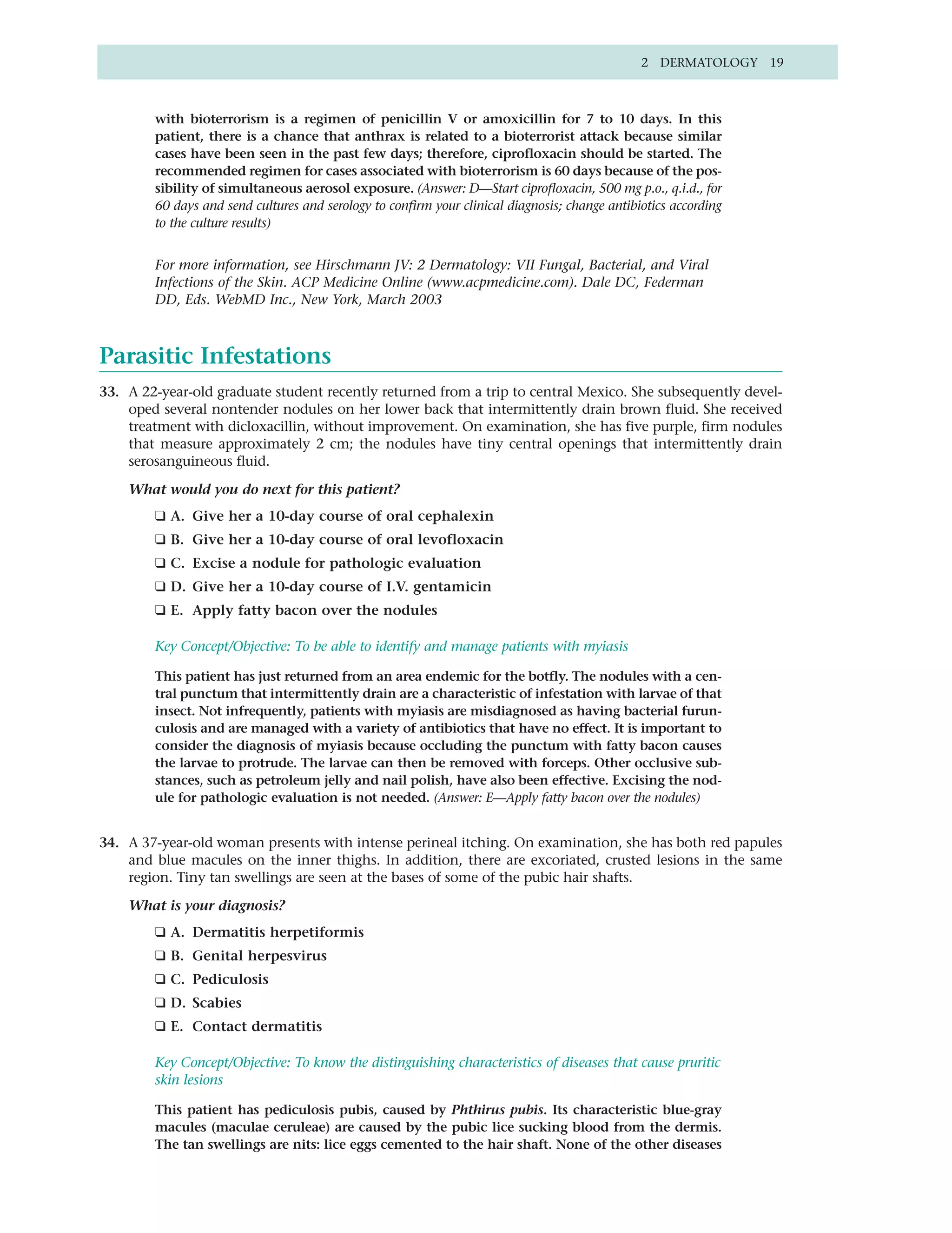 2 DERMATOLOGY 19



        with bioterrorism is a regimen of penicillin V or amoxicillin for 7 to 10 days. In this
        patient, there is a chance that anthrax is related to a bioterrorist attack because similar
        cases have been seen in the past few days; therefore, ciprofloxacin should be started. The
        recommended regimen for cases associated with bioterrorism is 60 days because of the pos-
        sibility of simultaneous aerosol exposure. (Answer: D—Start ciprofloxacin, 500 mg p.o., q.i.d., for
        60 days and send cultures and serology to confirm your clinical diagnosis; change antibiotics according
        to the culture results)


        For more information, see Hirschmann JV: 2 Dermatology: VII Fungal, Bacterial, and Viral
        Infections of the Skin. ACP Medicine Online (www.acpmedicine.com). Dale DC, Federman
        DD, Eds. WebMD Inc., New York, March 2003



Parasitic Infestations
33. A 22-year-old graduate student recently returned from a trip to central Mexico. She subsequently devel-
    oped several nontender nodules on her lower back that intermittently drain brown fluid. She received
    treatment with dicloxacillin, without improvement. On examination, she has five purple, firm nodules
    that measure approximately 2 cm; the nodules have tiny central openings that intermittently drain
    serosanguineous fluid.

    What would you do next for this patient?
        ❑ A. Give her a 10-day course of oral cephalexin
        ❑ B. Give her a 10-day course of oral levofloxacin
        ❑ C. Excise a nodule for pathologic evaluation
        ❑ D. Give her a 10-day course of I.V. gentamicin
        ❑ E. Apply fatty bacon over the nodules

        Key Concept/Objective: To be able to identify and manage patients with myiasis

        This patient has just returned from an area endemic for the botfly. The nodules with a cen-
        tral punctum that intermittently drain are a characteristic of infestation with larvae of that
        insect. Not infrequently, patients with myiasis are misdiagnosed as having bacterial furun-
        culosis and are managed with a variety of antibiotics that have no effect. It is important to
        consider the diagnosis of myiasis because occluding the punctum with fatty bacon causes
        the larvae to protrude. The larvae can then be removed with forceps. Other occlusive sub-
        stances, such as petroleum jelly and nail polish, have also been effective. Excising the nod-
        ule for pathologic evaluation is not needed. (Answer: E—Apply fatty bacon over the nodules)


34. A 37-year-old woman presents with intense perineal itching. On examination, she has both red papules
    and blue macules on the inner thighs. In addition, there are excoriated, crusted lesions in the same
    region. Tiny tan swellings are seen at the bases of some of the pubic hair shafts.

    What is your diagnosis?
        ❑ A. Dermatitis herpetiformis
        ❑ B. Genital herpesvirus
        ❑ C. Pediculosis
        ❑ D. Scabies
        ❑ E. Contact dermatitis

        Key Concept/Objective: To know the distinguishing characteristics of diseases that cause pruritic
        skin lesions

        This patient has pediculosis pubis, caused by Phthirus pubis. Its characteristic blue-gray
        macules (maculae ceruleae) are caused by the pubic lice sucking blood from the dermis.
        The tan swellings are nits: lice eggs cemented to the hair shaft. None of the other diseases
 