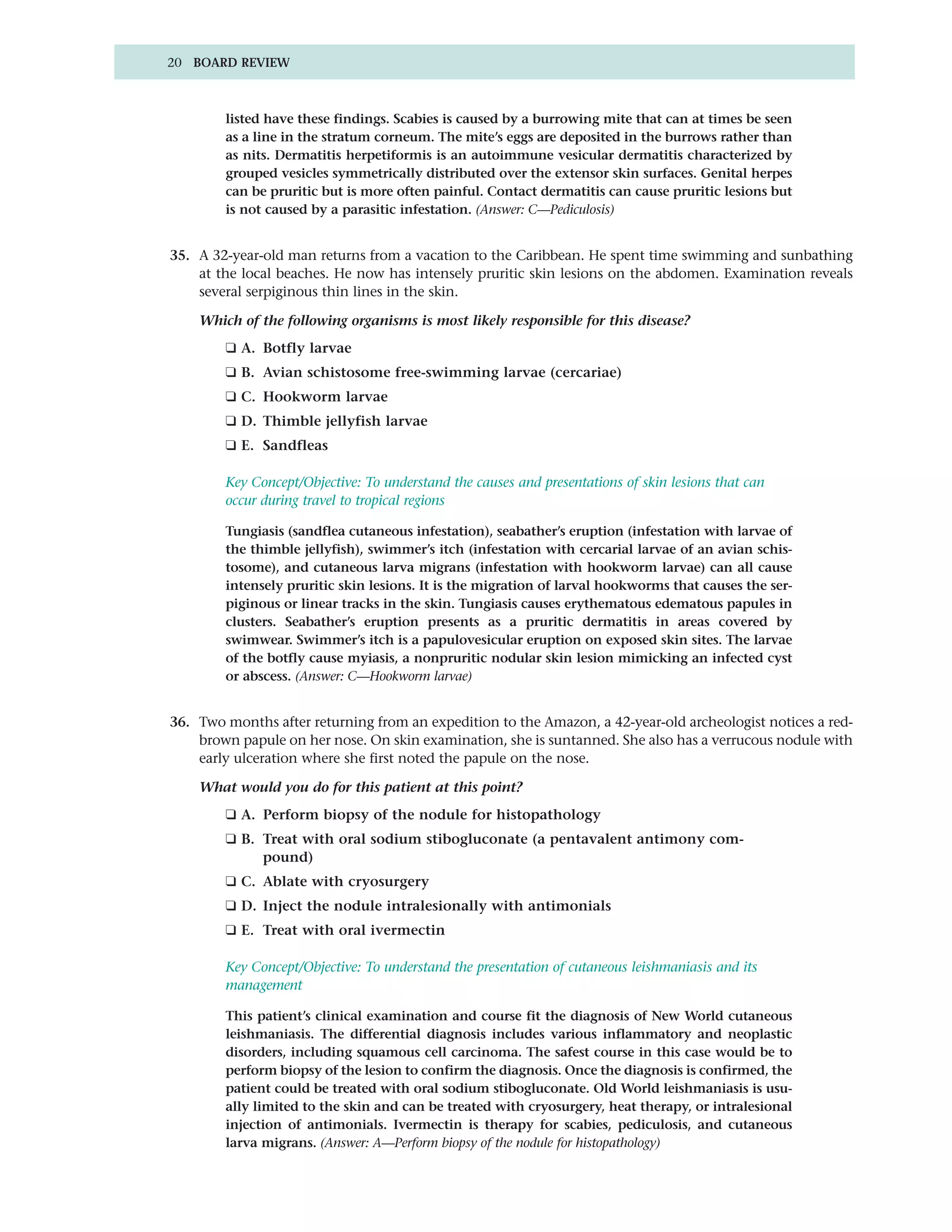 20 BOARD REVIEW



        listed have these findings. Scabies is caused by a burrowing mite that can at times be seen
        as a line in the stratum corneum. The mite’s eggs are deposited in the burrows rather than
        as nits. Dermatitis herpetiformis is an autoimmune vesicular dermatitis characterized by
        grouped vesicles symmetrically distributed over the extensor skin surfaces. Genital herpes
        can be pruritic but is more often painful. Contact dermatitis can cause pruritic lesions but
        is not caused by a parasitic infestation. (Answer: C—Pediculosis)


35. A 32-year-old man returns from a vacation to the Caribbean. He spent time swimming and sunbathing
    at the local beaches. He now has intensely pruritic skin lesions on the abdomen. Examination reveals
    several serpiginous thin lines in the skin.

    Which of the following organisms is most likely responsible for this disease?
        ❑ A. Botfly larvae
        ❑ B. Avian schistosome free-swimming larvae (cercariae)
        ❑ C. Hookworm larvae
        ❑ D. Thimble jellyfish larvae
        ❑ E. Sandfleas

        Key Concept/Objective: To understand the causes and presentations of skin lesions that can
        occur during travel to tropical regions

        Tungiasis (sandflea cutaneous infestation), seabather’s eruption (infestation with larvae of
        the thimble jellyfish), swimmer’s itch (infestation with cercarial larvae of an avian schis-
        tosome), and cutaneous larva migrans (infestation with hookworm larvae) can all cause
        intensely pruritic skin lesions. It is the migration of larval hookworms that causes the ser-
        piginous or linear tracks in the skin. Tungiasis causes erythematous edematous papules in
        clusters. Seabather’s eruption presents as a pruritic dermatitis in areas covered by
        swimwear. Swimmer’s itch is a papulovesicular eruption on exposed skin sites. The larvae
        of the botfly cause myiasis, a nonpruritic nodular skin lesion mimicking an infected cyst
        or abscess. (Answer: C—Hookworm larvae)


36. Two months after returning from an expedition to the Amazon, a 42-year-old archeologist notices a red-
    brown papule on her nose. On skin examination, she is suntanned. She also has a verrucous nodule with
    early ulceration where she first noted the papule on the nose.

    What would you do for this patient at this point?
        ❑ A. Perform biopsy of the nodule for histopathology
        ❑ B. Treat with oral sodium stibogluconate (a pentavalent antimony com-
             pound)
        ❑ C. Ablate with cryosurgery
        ❑ D. Inject the nodule intralesionally with antimonials
        ❑ E. Treat with oral ivermectin

        Key Concept/Objective: To understand the presentation of cutaneous leishmaniasis and its
        management

        This patient’s clinical examination and course fit the diagnosis of New World cutaneous
        leishmaniasis. The differential diagnosis includes various inflammatory and neoplastic
        disorders, including squamous cell carcinoma. The safest course in this case would be to
        perform biopsy of the lesion to confirm the diagnosis. Once the diagnosis is confirmed, the
        patient could be treated with oral sodium stibogluconate. Old World leishmaniasis is usu-
        ally limited to the skin and can be treated with cryosurgery, heat therapy, or intralesional
        injection of antimonials. Ivermectin is therapy for scabies, pediculosis, and cutaneous
        larva migrans. (Answer: A—Perform biopsy of the nodule for histopathology)
 