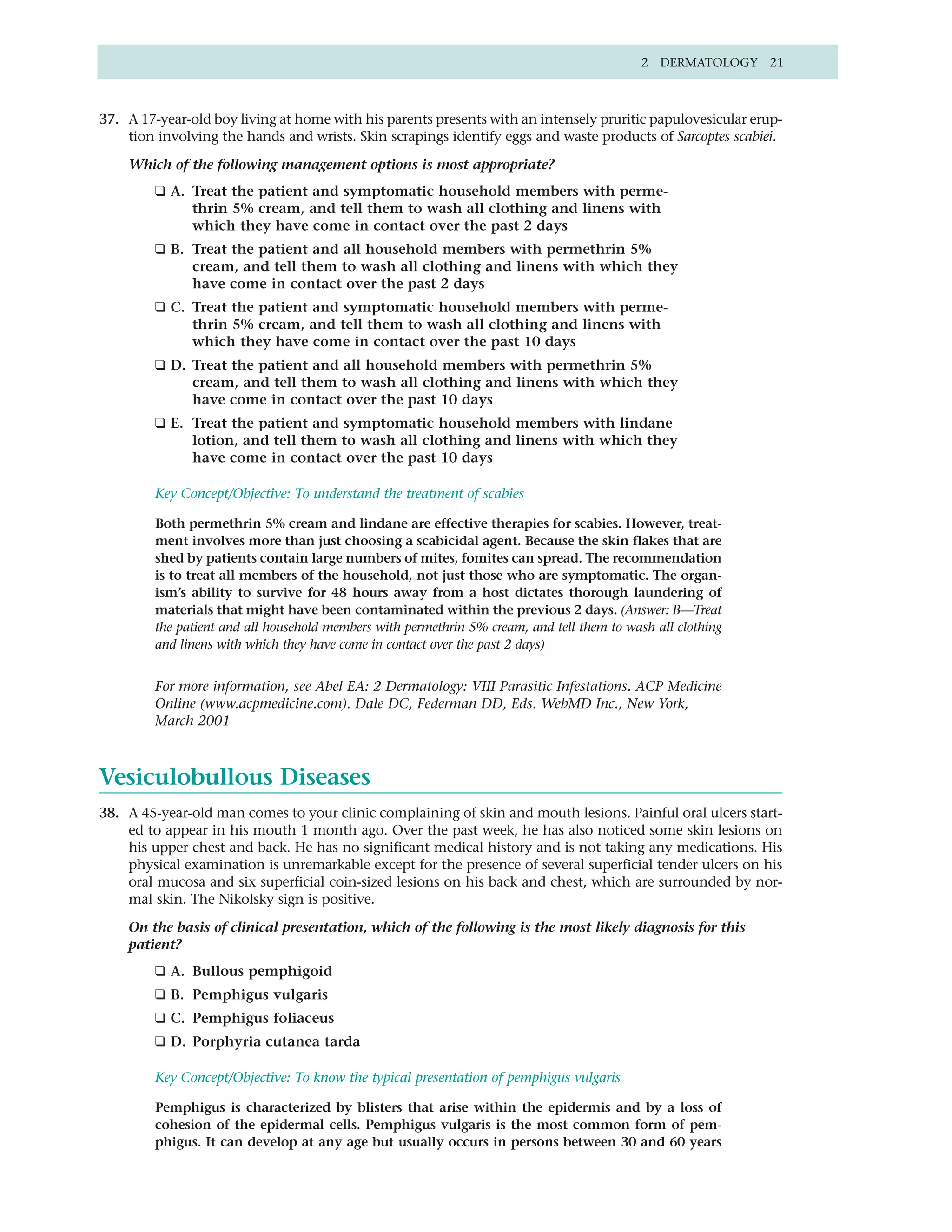 2 DERMATOLOGY 21



37. A 17-year-old boy living at home with his parents presents with an intensely pruritic papulovesicular erup-
    tion involving the hands and wrists. Skin scrapings identify eggs and waste products of Sarcoptes scabiei.

    Which of the following management options is most appropriate?
         ❑ A. Treat the patient and symptomatic household members with perme-
              thrin 5% cream, and tell them to wash all clothing and linens with
              which they have come in contact over the past 2 days
         ❑ B. Treat the patient and all household members with permethrin 5%
              cream, and tell them to wash all clothing and linens with which they
              have come in contact over the past 2 days
         ❑ C. Treat the patient and symptomatic household members with perme-
              thrin 5% cream, and tell them to wash all clothing and linens with
              which they have come in contact over the past 10 days
         ❑ D. Treat the patient and all household members with permethrin 5%
              cream, and tell them to wash all clothing and linens with which they
              have come in contact over the past 10 days
         ❑ E. Treat the patient and symptomatic household members with lindane
              lotion, and tell them to wash all clothing and linens with which they
              have come in contact over the past 10 days

         Key Concept/Objective: To understand the treatment of scabies

         Both permethrin 5% cream and lindane are effective therapies for scabies. However, treat-
         ment involves more than just choosing a scabicidal agent. Because the skin flakes that are
         shed by patients contain large numbers of mites, fomites can spread. The recommendation
         is to treat all members of the household, not just those who are symptomatic. The organ-
         ism’s ability to survive for 48 hours away from a host dictates thorough laundering of
         materials that might have been contaminated within the previous 2 days. (Answer: B—Treat
         the patient and all household members with permethrin 5% cream, and tell them to wash all clothing
         and linens with which they have come in contact over the past 2 days)


         For more information, see Abel EA: 2 Dermatology: VIII Parasitic Infestations. ACP Medicine
         Online (www.acpmedicine.com). Dale DC, Federman DD, Eds. WebMD Inc., New York,
         March 2001



Vesiculobullous Diseases
38. A 45-year-old man comes to your clinic complaining of skin and mouth lesions. Painful oral ulcers start-
    ed to appear in his mouth 1 month ago. Over the past week, he has also noticed some skin lesions on
    his upper chest and back. He has no significant medical history and is not taking any medications. His
    physical examination is unremarkable except for the presence of several superficial tender ulcers on his
    oral mucosa and six superficial coin-sized lesions on his back and chest, which are surrounded by nor-
    mal skin. The Nikolsky sign is positive.

    On the basis of clinical presentation, which of the following is the most likely diagnosis for this
    patient?
         ❑ A. Bullous pemphigoid
         ❑ B. Pemphigus vulgaris
         ❑ C. Pemphigus foliaceus
         ❑ D. Porphyria cutanea tarda

         Key Concept/Objective: To know the typical presentation of pemphigus vulgaris

         Pemphigus is characterized by blisters that arise within the epidermis and by a loss of
         cohesion of the epidermal cells. Pemphigus vulgaris is the most common form of pem-
         phigus. It can develop at any age but usually occurs in persons between 30 and 60 years
 
