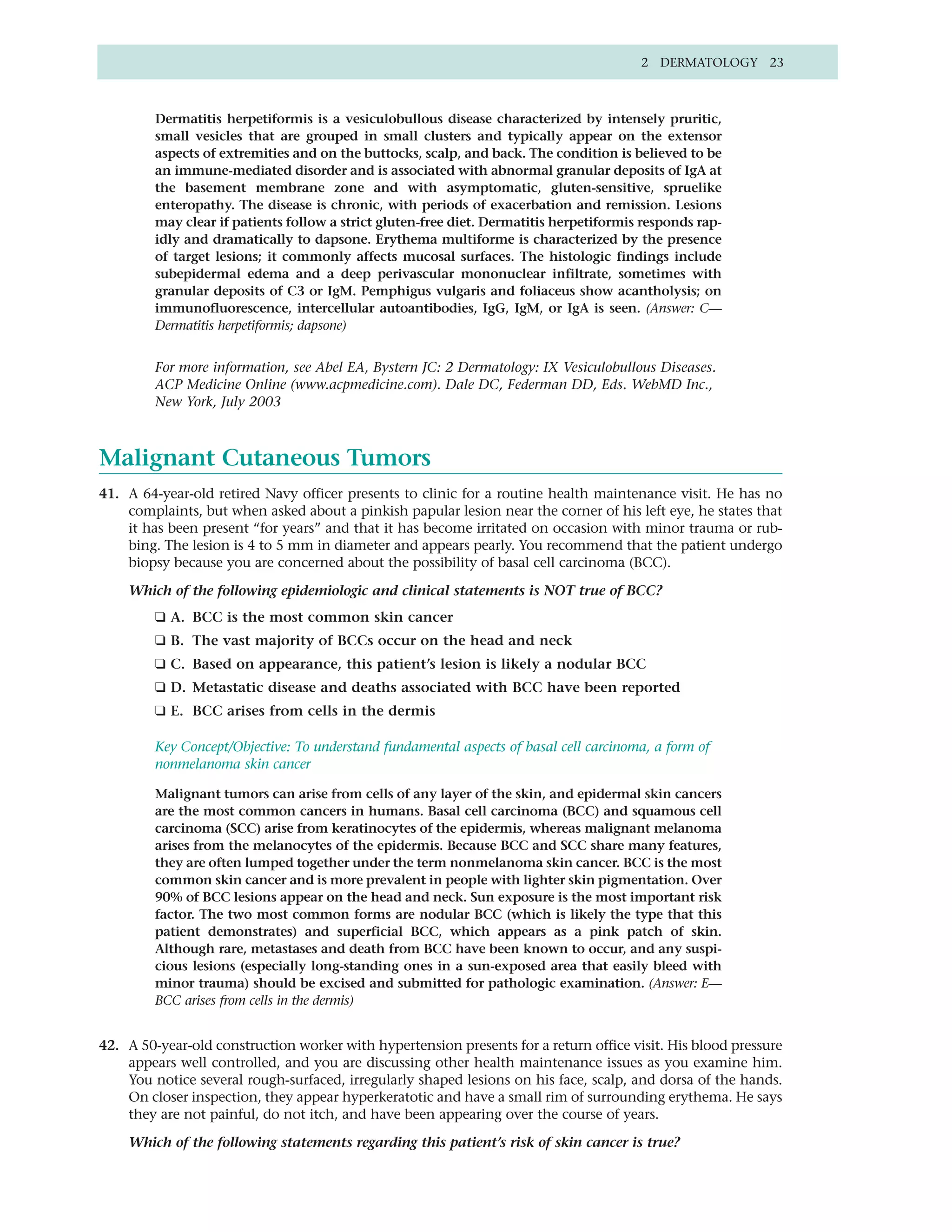 2 DERMATOLOGY 23



         Dermatitis herpetiformis is a vesiculobullous disease characterized by intensely pruritic,
         small vesicles that are grouped in small clusters and typically appear on the extensor
         aspects of extremities and on the buttocks, scalp, and back. The condition is believed to be
         an immune-mediated disorder and is associated with abnormal granular deposits of IgA at
         the basement membrane zone and with asymptomatic, gluten-sensitive, spruelike
         enteropathy. The disease is chronic, with periods of exacerbation and remission. Lesions
         may clear if patients follow a strict gluten-free diet. Dermatitis herpetiformis responds rap-
         idly and dramatically to dapsone. Erythema multiforme is characterized by the presence
         of target lesions; it commonly affects mucosal surfaces. The histologic findings include
         subepidermal edema and a deep perivascular mononuclear infiltrate, sometimes with
         granular deposits of C3 or IgM. Pemphigus vulgaris and foliaceus show acantholysis; on
         immunofluorescence, intercellular autoantibodies, IgG, IgM, or IgA is seen. (Answer: C—
         Dermatitis herpetiformis; dapsone)


         For more information, see Abel EA, Bystern JC: 2 Dermatology: IX Vesiculobullous Diseases.
         ACP Medicine Online (www.acpmedicine.com). Dale DC, Federman DD, Eds. WebMD Inc.,
         New York, July 2003



Malignant Cutaneous Tumors
41. A 64-year-old retired Navy officer presents to clinic for a routine health maintenance visit. He has no
    complaints, but when asked about a pinkish papular lesion near the corner of his left eye, he states that
    it has been present “for years” and that it has become irritated on occasion with minor trauma or rub-
    bing. The lesion is 4 to 5 mm in diameter and appears pearly. You recommend that the patient undergo
    biopsy because you are concerned about the possibility of basal cell carcinoma (BCC).

    Which of the following epidemiologic and clinical statements is NOT true of BCC?
         ❑ A. BCC is the most common skin cancer
         ❑ B. The vast majority of BCCs occur on the head and neck
         ❑ C. Based on appearance, this patient’s lesion is likely a nodular BCC
         ❑ D. Metastatic disease and deaths associated with BCC have been reported
         ❑ E. BCC arises from cells in the dermis

         Key Concept/Objective: To understand fundamental aspects of basal cell carcinoma, a form of
         nonmelanoma skin cancer

         Malignant tumors can arise from cells of any layer of the skin, and epidermal skin cancers
         are the most common cancers in humans. Basal cell carcinoma (BCC) and squamous cell
         carcinoma (SCC) arise from keratinocytes of the epidermis, whereas malignant melanoma
         arises from the melanocytes of the epidermis. Because BCC and SCC share many features,
         they are often lumped together under the term nonmelanoma skin cancer. BCC is the most
         common skin cancer and is more prevalent in people with lighter skin pigmentation. Over
         90% of BCC lesions appear on the head and neck. Sun exposure is the most important risk
         factor. The two most common forms are nodular BCC (which is likely the type that this
         patient demonstrates) and superficial BCC, which appears as a pink patch of skin.
         Although rare, metastases and death from BCC have been known to occur, and any suspi-
         cious lesions (especially long-standing ones in a sun-exposed area that easily bleed with
         minor trauma) should be excised and submitted for pathologic examination. (Answer: E—
         BCC arises from cells in the dermis)


42. A 50-year-old construction worker with hypertension presents for a return office visit. His blood pressure
    appears well controlled, and you are discussing other health maintenance issues as you examine him.
    You notice several rough-surfaced, irregularly shaped lesions on his face, scalp, and dorsa of the hands.
    On closer inspection, they appear hyperkeratotic and have a small rim of surrounding erythema. He says
    they are not painful, do not itch, and have been appearing over the course of years.

    Which of the following statements regarding this patient’s risk of skin cancer is true?
 