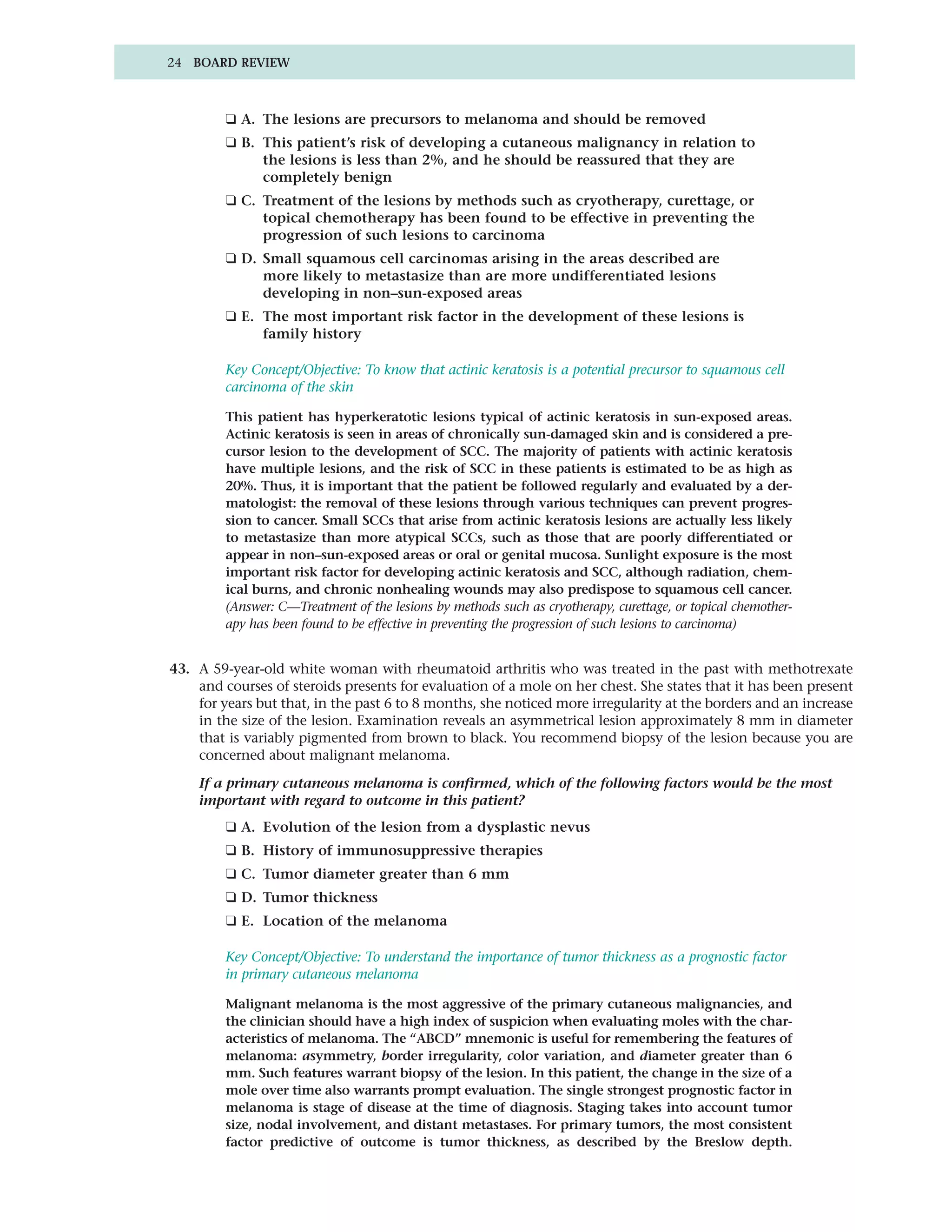 24 BOARD REVIEW



         ❑ A. The lesions are precursors to melanoma and should be removed
         ❑ B. This patient’s risk of developing a cutaneous malignancy in relation to
              the lesions is less than 2%, and he should be reassured that they are
              completely benign
         ❑ C. Treatment of the lesions by methods such as cryotherapy, curettage, or
              topical chemotherapy has been found to be effective in preventing the
              progression of such lesions to carcinoma
         ❑ D. Small squamous cell carcinomas arising in the areas described are
              more likely to metastasize than are more undifferentiated lesions
              developing in non–sun-exposed areas
         ❑ E. The most important risk factor in the development of these lesions is
              family history

         Key Concept/Objective: To know that actinic keratosis is a potential precursor to squamous cell
         carcinoma of the skin

         This patient has hyperkeratotic lesions typical of actinic keratosis in sun-exposed areas.
         Actinic keratosis is seen in areas of chronically sun-damaged skin and is considered a pre-
         cursor lesion to the development of SCC. The majority of patients with actinic keratosis
         have multiple lesions, and the risk of SCC in these patients is estimated to be as high as
         20%. Thus, it is important that the patient be followed regularly and evaluated by a der-
         matologist: the removal of these lesions through various techniques can prevent progres-
         sion to cancer. Small SCCs that arise from actinic keratosis lesions are actually less likely
         to metastasize than more atypical SCCs, such as those that are poorly differentiated or
         appear in non–sun-exposed areas or oral or genital mucosa. Sunlight exposure is the most
         important risk factor for developing actinic keratosis and SCC, although radiation, chem-
         ical burns, and chronic nonhealing wounds may also predispose to squamous cell cancer.
         (Answer: C—Treatment of the lesions by methods such as cryotherapy, curettage, or topical chemother-
         apy has been found to be effective in preventing the progression of such lesions to carcinoma)


43. A 59-year-old white woman with rheumatoid arthritis who was treated in the past with methotrexate
    and courses of steroids presents for evaluation of a mole on her chest. She states that it has been present
    for years but that, in the past 6 to 8 months, she noticed more irregularity at the borders and an increase
    in the size of the lesion. Examination reveals an asymmetrical lesion approximately 8 mm in diameter
    that is variably pigmented from brown to black. You recommend biopsy of the lesion because you are
    concerned about malignant melanoma.

    If a primary cutaneous melanoma is confirmed, which of the following factors would be the most
    important with regard to outcome in this patient?
         ❑ A. Evolution of the lesion from a dysplastic nevus
         ❑ B. History of immunosuppressive therapies
         ❑ C. Tumor diameter greater than 6 mm
         ❑ D. Tumor thickness
         ❑ E. Location of the melanoma

         Key Concept/Objective: To understand the importance of tumor thickness as a prognostic factor
         in primary cutaneous melanoma

         Malignant melanoma is the most aggressive of the primary cutaneous malignancies, and
         the clinician should have a high index of suspicion when evaluating moles with the char-
         acteristics of melanoma. The “ABCD” mnemonic is useful for remembering the features of
         melanoma: asymmetry, border irregularity, color variation, and diameter greater than 6
         mm. Such features warrant biopsy of the lesion. In this patient, the change in the size of a
         mole over time also warrants prompt evaluation. The single strongest prognostic factor in
         melanoma is stage of disease at the time of diagnosis. Staging takes into account tumor
         size, nodal involvement, and distant metastases. For primary tumors, the most consistent
         factor predictive of outcome is tumor thickness, as described by the Breslow depth.
 