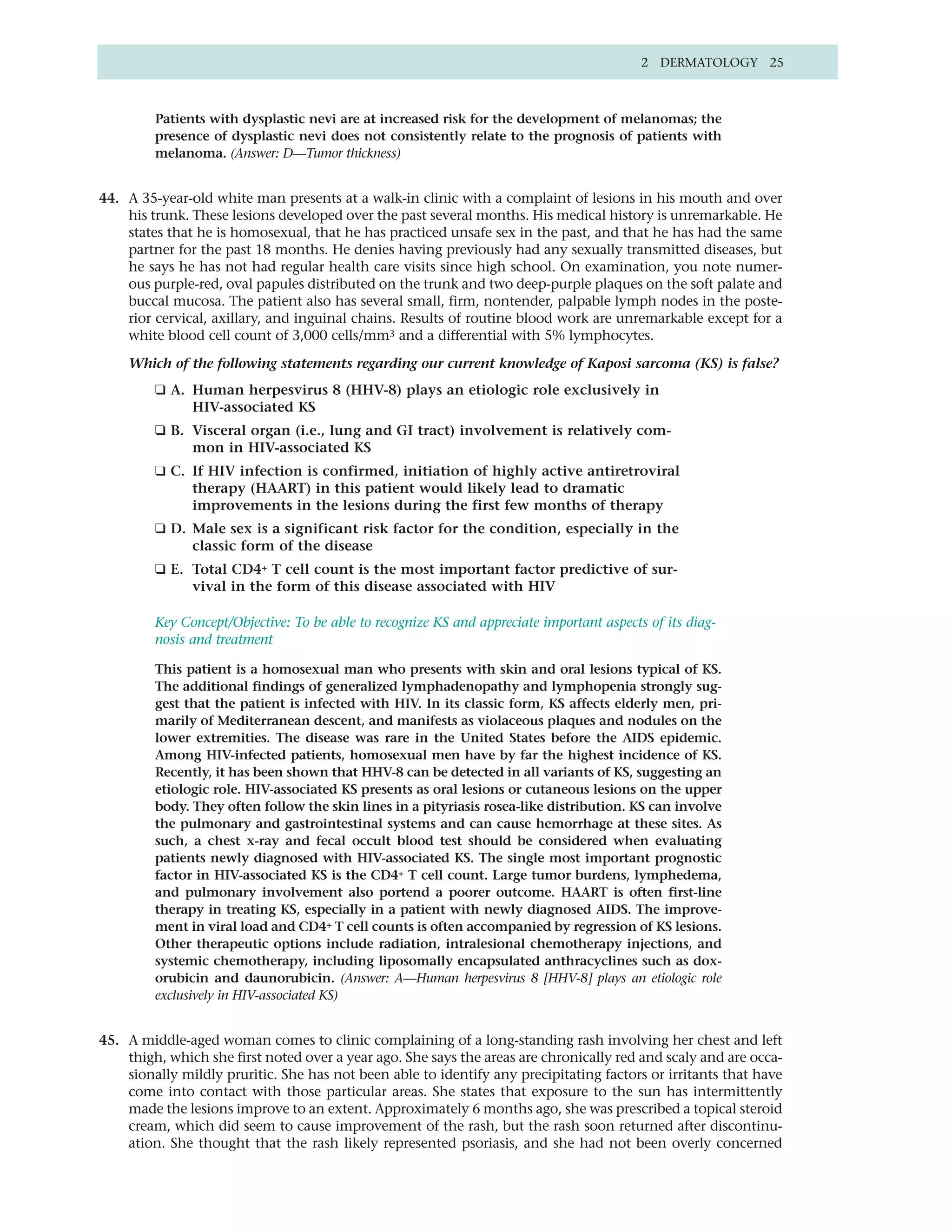 2 DERMATOLOGY 25



         Patients with dysplastic nevi are at increased risk for the development of melanomas; the
         presence of dysplastic nevi does not consistently relate to the prognosis of patients with
         melanoma. (Answer: D—Tumor thickness)


44. A 35-year-old white man presents at a walk-in clinic with a complaint of lesions in his mouth and over
    his trunk. These lesions developed over the past several months. His medical history is unremarkable. He
    states that he is homosexual, that he has practiced unsafe sex in the past, and that he has had the same
    partner for the past 18 months. He denies having previously had any sexually transmitted diseases, but
    he says he has not had regular health care visits since high school. On examination, you note numer-
    ous purple-red, oval papules distributed on the trunk and two deep-purple plaques on the soft palate and
    buccal mucosa. The patient also has several small, firm, nontender, palpable lymph nodes in the poste-
    rior cervical, axillary, and inguinal chains. Results of routine blood work are unremarkable except for a
    white blood cell count of 3,000 cells/mm3 and a differential with 5% lymphocytes.

    Which of the following statements regarding our current knowledge of Kaposi sarcoma (KS) is false?
         ❑ A. Human herpesvirus 8 (HHV-8) plays an etiologic role exclusively in
              HIV-associated KS
         ❑ B. Visceral organ (i.e., lung and GI tract) involvement is relatively com-
              mon in HIV-associated KS
         ❑ C. If HIV infection is confirmed, initiation of highly active antiretroviral
              therapy (HAART) in this patient would likely lead to dramatic
              improvements in the lesions during the first few months of therapy
         ❑ D. Male sex is a significant risk factor for the condition, especially in the
              classic form of the disease
         ❑ E. Total CD4+ T cell count is the most important factor predictive of sur-
              vival in the form of this disease associated with HIV

         Key Concept/Objective: To be able to recognize KS and appreciate important aspects of its diag-
         nosis and treatment

         This patient is a homosexual man who presents with skin and oral lesions typical of KS.
         The additional findings of generalized lymphadenopathy and lymphopenia strongly sug-
         gest that the patient is infected with HIV. In its classic form, KS affects elderly men, pri-
         marily of Mediterranean descent, and manifests as violaceous plaques and nodules on the
         lower extremities. The disease was rare in the United States before the AIDS epidemic.
         Among HIV-infected patients, homosexual men have by far the highest incidence of KS.
         Recently, it has been shown that HHV-8 can be detected in all variants of KS, suggesting an
         etiologic role. HIV-associated KS presents as oral lesions or cutaneous lesions on the upper
         body. They often follow the skin lines in a pityriasis rosea-like distribution. KS can involve
         the pulmonary and gastrointestinal systems and can cause hemorrhage at these sites. As
         such, a chest x-ray and fecal occult blood test should be considered when evaluating
         patients newly diagnosed with HIV-associated KS. The single most important prognostic
         factor in HIV-associated KS is the CD4+ T cell count. Large tumor burdens, lymphedema,
         and pulmonary involvement also portend a poorer outcome. HAART is often first-line
         therapy in treating KS, especially in a patient with newly diagnosed AIDS. The improve-
         ment in viral load and CD4+ T cell counts is often accompanied by regression of KS lesions.
         Other therapeutic options include radiation, intralesional chemotherapy injections, and
         systemic chemotherapy, including liposomally encapsulated anthracyclines such as dox-
         orubicin and daunorubicin. (Answer: A—Human herpesvirus 8 [HHV-8] plays an etiologic role
         exclusively in HIV-associated KS)


45. A middle-aged woman comes to clinic complaining of a long-standing rash involving her chest and left
    thigh, which she first noted over a year ago. She says the areas are chronically red and scaly and are occa-
    sionally mildly pruritic. She has not been able to identify any precipitating factors or irritants that have
    come into contact with those particular areas. She states that exposure to the sun has intermittently
    made the lesions improve to an extent. Approximately 6 months ago, she was prescribed a topical steroid
    cream, which did seem to cause improvement of the rash, but the rash soon returned after discontinu-
    ation. She thought that the rash likely represented psoriasis, and she had not been overly concerned
 