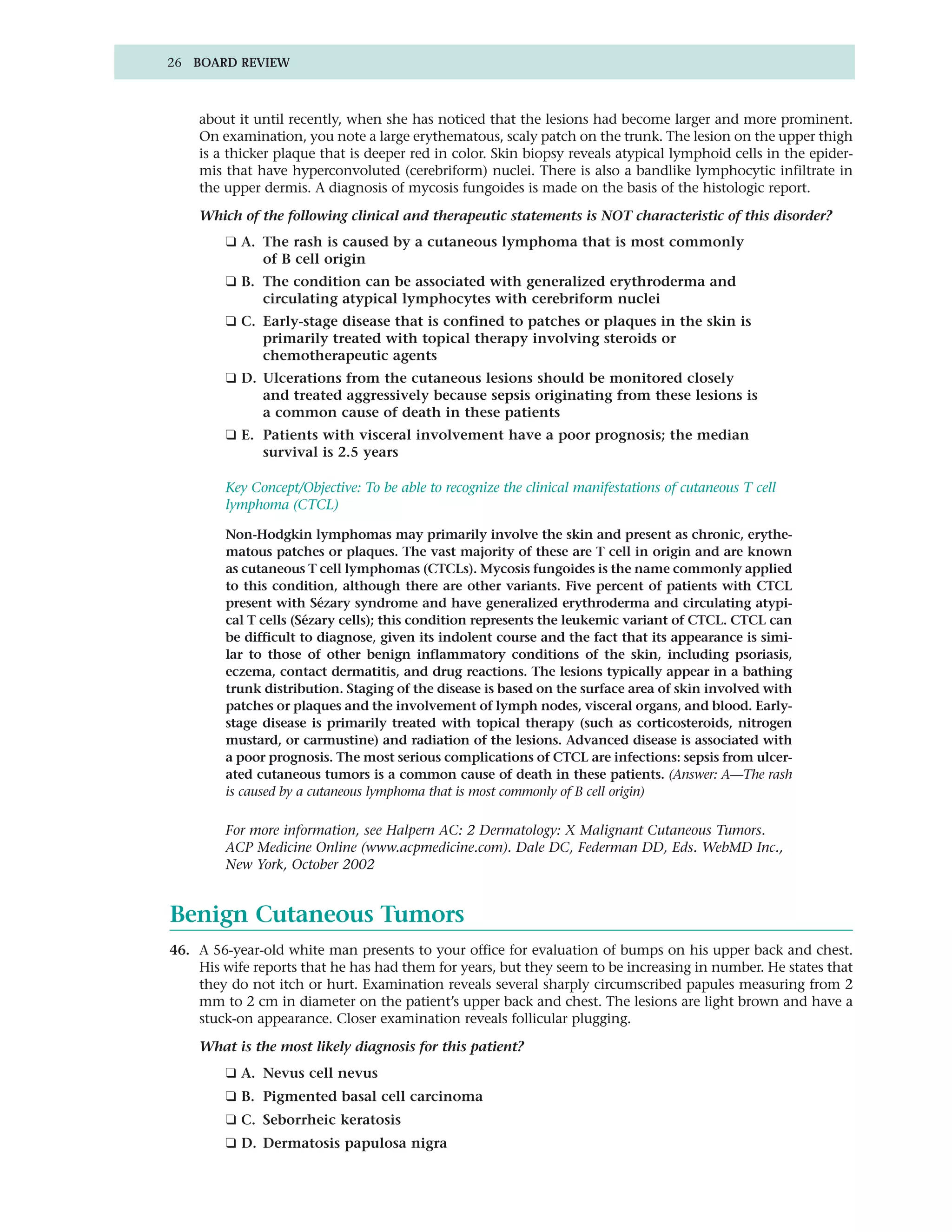 26 BOARD REVIEW



    about it until recently, when she has noticed that the lesions had become larger and more prominent.
    On examination, you note a large erythematous, scaly patch on the trunk. The lesion on the upper thigh
    is a thicker plaque that is deeper red in color. Skin biopsy reveals atypical lymphoid cells in the epider-
    mis that have hyperconvoluted (cerebriform) nuclei. There is also a bandlike lymphocytic infiltrate in
    the upper dermis. A diagnosis of mycosis fungoides is made on the basis of the histologic report.

    Which of the following clinical and therapeutic statements is NOT characteristic of this disorder?
        ❑ A. The rash is caused by a cutaneous lymphoma that is most commonly
             of B cell origin
        ❑ B. The condition can be associated with generalized erythroderma and
             circulating atypical lymphocytes with cerebriform nuclei
        ❑ C. Early-stage disease that is confined to patches or plaques in the skin is
             primarily treated with topical therapy involving steroids or
             chemotherapeutic agents
        ❑ D. Ulcerations from the cutaneous lesions should be monitored closely
             and treated aggressively because sepsis originating from these lesions is
             a common cause of death in these patients
        ❑ E. Patients with visceral involvement have a poor prognosis; the median
             survival is 2.5 years

        Key Concept/Objective: To be able to recognize the clinical manifestations of cutaneous T cell
        lymphoma (CTCL)

        Non-Hodgkin lymphomas may primarily involve the skin and present as chronic, erythe-
        matous patches or plaques. The vast majority of these are T cell in origin and are known
        as cutaneous T cell lymphomas (CTCLs). Mycosis fungoides is the name commonly applied
        to this condition, although there are other variants. Five percent of patients with CTCL
        present with Sézary syndrome and have generalized erythroderma and circulating atypi-
        cal T cells (Sézary cells); this condition represents the leukemic variant of CTCL. CTCL can
        be difficult to diagnose, given its indolent course and the fact that its appearance is simi-
        lar to those of other benign inflammatory conditions of the skin, including psoriasis,
        eczema, contact dermatitis, and drug reactions. The lesions typically appear in a bathing
        trunk distribution. Staging of the disease is based on the surface area of skin involved with
        patches or plaques and the involvement of lymph nodes, visceral organs, and blood. Early-
        stage disease is primarily treated with topical therapy (such as corticosteroids, nitrogen
        mustard, or carmustine) and radiation of the lesions. Advanced disease is associated with
        a poor prognosis. The most serious complications of CTCL are infections: sepsis from ulcer-
        ated cutaneous tumors is a common cause of death in these patients. (Answer: A—The rash
        is caused by a cutaneous lymphoma that is most commonly of B cell origin)

        For more information, see Halpern AC: 2 Dermatology: X Malignant Cutaneous Tumors.
        ACP Medicine Online (www.acpmedicine.com). Dale DC, Federman DD, Eds. WebMD Inc.,
        New York, October 2002


Benign Cutaneous Tumors
46. A 56-year-old white man presents to your office for evaluation of bumps on his upper back and chest.
    His wife reports that he has had them for years, but they seem to be increasing in number. He states that
    they do not itch or hurt. Examination reveals several sharply circumscribed papules measuring from 2
    mm to 2 cm in diameter on the patient’s upper back and chest. The lesions are light brown and have a
    stuck-on appearance. Closer examination reveals follicular plugging.

    What is the most likely diagnosis for this patient?
        ❑ A. Nevus cell nevus
        ❑ B. Pigmented basal cell carcinoma
        ❑ C. Seborrheic keratosis
        ❑ D. Dermatosis papulosa nigra
 
