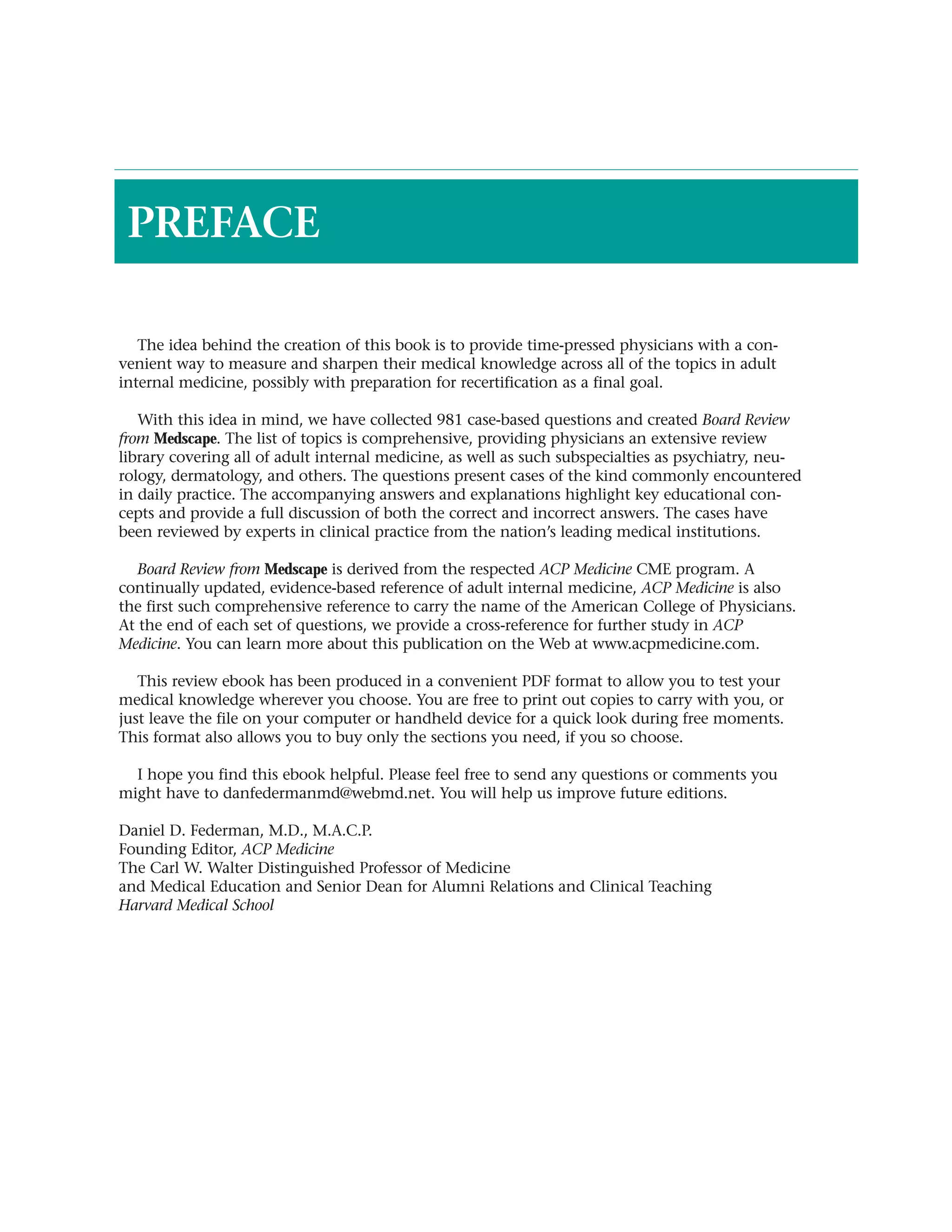 PREFACE

   The idea behind the creation of this book is to provide time-pressed physicians with a con-
venient way to measure and sharpen their medical knowledge across all of the topics in adult
internal medicine, possibly with preparation for recertification as a final goal.

   With this idea in mind, we have collected 981 case-based questions and created Board Review
from Medscape. The list of topics is comprehensive, providing physicians an extensive review
library covering all of adult internal medicine, as well as such subspecialties as psychiatry, neu-
rology, dermatology, and others. The questions present cases of the kind commonly encountered
in daily practice. The accompanying answers and explanations highlight key educational con-
cepts and provide a full discussion of both the correct and incorrect answers. The cases have
been reviewed by experts in clinical practice from the nation’s leading medical institutions.

   Board Review from Medscape is derived from the respected ACP Medicine CME program. A
continually updated, evidence-based reference of adult internal medicine, ACP Medicine is also
the first such comprehensive reference to carry the name of the American College of Physicians.
At the end of each set of questions, we provide a cross-reference for further study in ACP
Medicine. You can learn more about this publication on the Web at www.acpmedicine.com.

   This review ebook has been produced in a convenient PDF format to allow you to test your
medical knowledge wherever you choose. You are free to print out copies to carry with you, or
just leave the file on your computer or handheld device for a quick look during free moments.
This format also allows you to buy only the sections you need, if you so choose.

  I hope you find this ebook helpful. Please feel free to send any questions or comments you
might have to danfedermanmd@webmd.net. You will help us improve future editions.

Daniel D. Federman, M.D., M.A.C.P.
Founding Editor, ACP Medicine
The Carl W. Walter Distinguished Professor of Medicine
and Medical Education and Senior Dean for Alumni Relations and Clinical Teaching
Harvard Medical School
 