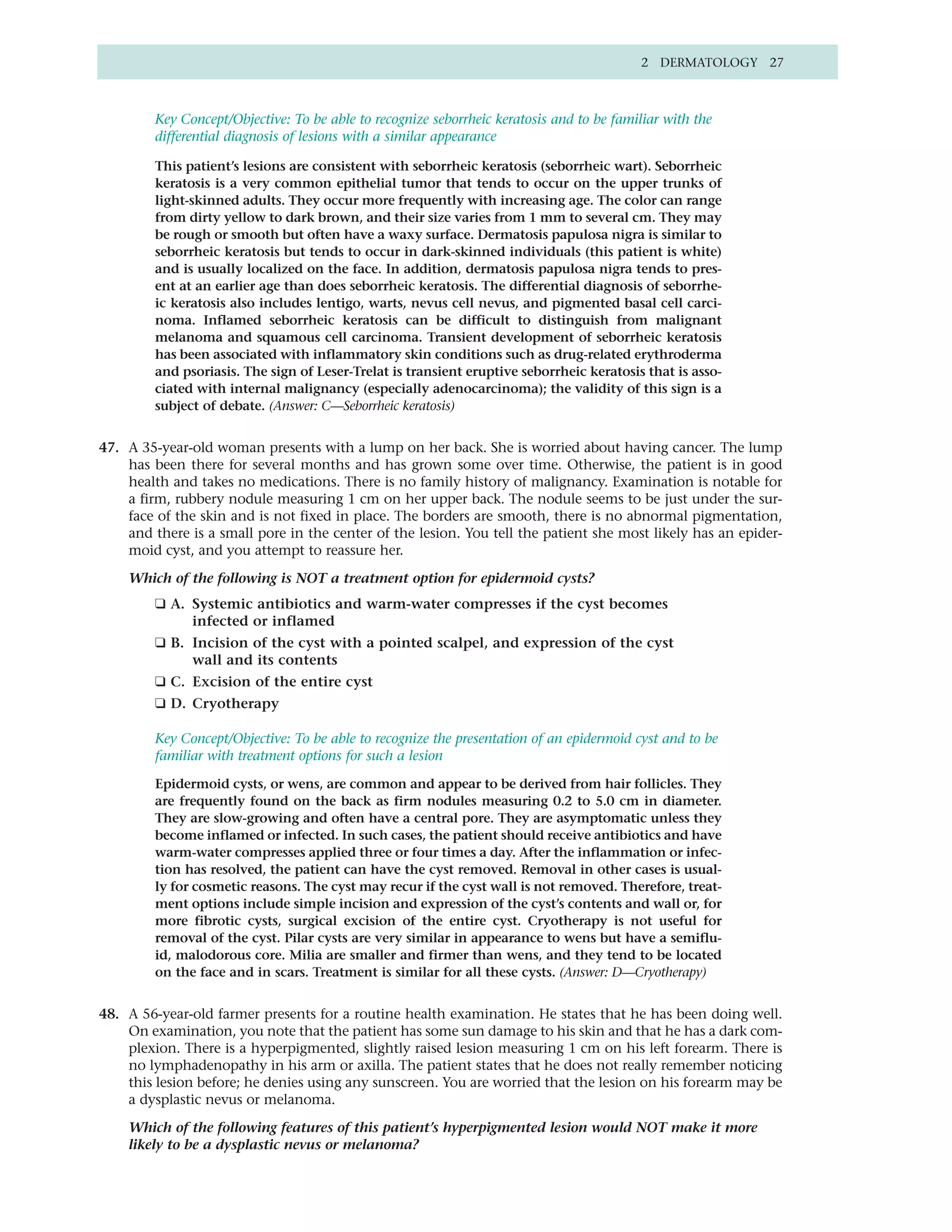 2 DERMATOLOGY 27



         Key Concept/Objective: To be able to recognize seborrheic keratosis and to be familiar with the
         differential diagnosis of lesions with a similar appearance

         This patient’s lesions are consistent with seborrheic keratosis (seborrheic wart). Seborrheic
         keratosis is a very common epithelial tumor that tends to occur on the upper trunks of
         light-skinned adults. They occur more frequently with increasing age. The color can range
         from dirty yellow to dark brown, and their size varies from 1 mm to several cm. They may
         be rough or smooth but often have a waxy surface. Dermatosis papulosa nigra is similar to
         seborrheic keratosis but tends to occur in dark-skinned individuals (this patient is white)
         and is usually localized on the face. In addition, dermatosis papulosa nigra tends to pres-
         ent at an earlier age than does seborrheic keratosis. The differential diagnosis of seborrhe-
         ic keratosis also includes lentigo, warts, nevus cell nevus, and pigmented basal cell carci-
         noma. Inflamed seborrheic keratosis can be difficult to distinguish from malignant
         melanoma and squamous cell carcinoma. Transient development of seborrheic keratosis
         has been associated with inflammatory skin conditions such as drug-related erythroderma
         and psoriasis. The sign of Leser-Trelat is transient eruptive seborrheic keratosis that is asso-
         ciated with internal malignancy (especially adenocarcinoma); the validity of this sign is a
         subject of debate. (Answer: C—Seborrheic keratosis)


47. A 35-year-old woman presents with a lump on her back. She is worried about having cancer. The lump
    has been there for several months and has grown some over time. Otherwise, the patient is in good
    health and takes no medications. There is no family history of malignancy. Examination is notable for
    a firm, rubbery nodule measuring 1 cm on her upper back. The nodule seems to be just under the sur-
    face of the skin and is not fixed in place. The borders are smooth, there is no abnormal pigmentation,
    and there is a small pore in the center of the lesion. You tell the patient she most likely has an epider-
    moid cyst, and you attempt to reassure her.

    Which of the following is NOT a treatment option for epidermoid cysts?
         ❑ A. Systemic antibiotics and warm-water compresses if the cyst becomes
              infected or inflamed
         ❑ B. Incision of the cyst with a pointed scalpel, and expression of the cyst
              wall and its contents
         ❑ C. Excision of the entire cyst
         ❑ D. Cryotherapy

         Key Concept/Objective: To be able to recognize the presentation of an epidermoid cyst and to be
         familiar with treatment options for such a lesion

         Epidermoid cysts, or wens, are common and appear to be derived from hair follicles. They
         are frequently found on the back as firm nodules measuring 0.2 to 5.0 cm in diameter.
         They are slow-growing and often have a central pore. They are asymptomatic unless they
         become inflamed or infected. In such cases, the patient should receive antibiotics and have
         warm-water compresses applied three or four times a day. After the inflammation or infec-
         tion has resolved, the patient can have the cyst removed. Removal in other cases is usual-
         ly for cosmetic reasons. The cyst may recur if the cyst wall is not removed. Therefore, treat-
         ment options include simple incision and expression of the cyst’s contents and wall or, for
         more fibrotic cysts, surgical excision of the entire cyst. Cryotherapy is not useful for
         removal of the cyst. Pilar cysts are very similar in appearance to wens but have a semiflu-
         id, malodorous core. Milia are smaller and firmer than wens, and they tend to be located
         on the face and in scars. Treatment is similar for all these cysts. (Answer: D—Cryotherapy)


48. A 56-year-old farmer presents for a routine health examination. He states that he has been doing well.
    On examination, you note that the patient has some sun damage to his skin and that he has a dark com-
    plexion. There is a hyperpigmented, slightly raised lesion measuring 1 cm on his left forearm. There is
    no lymphadenopathy in his arm or axilla. The patient states that he does not really remember noticing
    this lesion before; he denies using any sunscreen. You are worried that the lesion on his forearm may be
    a dysplastic nevus or melanoma.

    Which of the following features of this patient’s hyperpigmented lesion would NOT make it more
    likely to be a dysplastic nevus or melanoma?
 